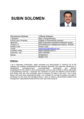 SUBIN SOLOMEN
Permanent Address Official Address
“Nimisha” Dept. of physiotherapy
E.M.S Lane, Poothole, College of Paramedical sciences
West fort EMS cooperative Hospital & Research centre
Thrissur -4 Perinthalmanna, Malappuram District - 679322
Kerala, India Kerala, India
email subins2001@rediffmail.com
Landline- office 04933-300000,225751
Land line - res 0487-2362480
Mobile 9036822301
8606611761
PROFILE:
I am a dedicated, enthusiastic, highly motivated and well-qualified in Teaching UG & PG
subjects and qualified physiotherapist with pleasant deposition and extensive background in
rehabilitation (cardiopulmonary, musculoskeletal, neurological and geriatric
rehabilitation).Proven ability to work autonomously, and as a part of team to deliver high levels
of physiotherapy services. I recognize the importance of good and effective communication,
both written and oral, and continually strive to enhance my skills in this area. I am a quick
learner and have keen observational skills. I am confident in my field of practice and able to
prioritizing my own work and managing others. I have an ability to demonstrate excellent time
management, organizational skills and can work well under pressure.
 