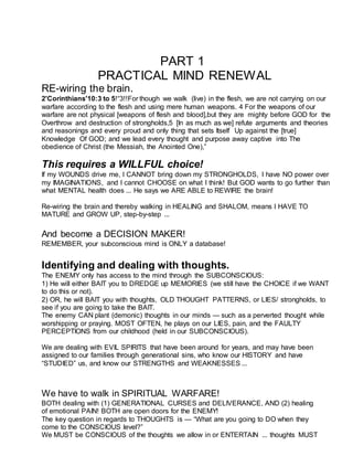 PART 1
PRACTICAL MIND RENEWAL
RE-wiring the brain.
2'Corinthians'10:3 to 5!“3!!For though we walk (live) in the flesh, we are not carrying on our
warfare according to the flesh and using mere human weapons. 4 For the weapons of our
warfare are not physical [weapons of flesh and blood],but they are mighty before GOD for the
Overthrow and destruction of strongholds,5 [In as much as we] refute arguments and theories
and reasonings and every proud and only thing that sets Itself Up against the [true]
Knowledge Of GOD; and we lead every thought and purpose away captive into The
obedience of Christ (the Messiah, the Anointed One),”
This requires a WILLFUL choice!
If my WOUNDS drive me, I CANNOT bring down my STRONGHOLDS, I have NO power over
my IMAGINATIONS, and I cannot CHOOSE on what I think! But GOD wants to go further than
what MENTAL health does ... He says we ARE ABLE to REWIRE the brain!
Re-wiring the brain and thereby walking in HEALING and SHALOM, means I HAVE TO
MATURE and GROW UP, step-by-step ...
And become a DECISION MAKER!
REMEMBER, your subconscious mind is ONLY a database!
Identifying and dealing with thoughts.
The ENEMY only has access to the mind through the SUBCONSCIOUS:
1) He will either BAIT you to DREDGE up MEMORIES (we still have the CHOICE if we WANT
to do this or not).
2) OR, he will BAIT you with thoughts, OLD THOUGHT PATTERNS, or LIES/ strongholds, to
see if you are going to take the BAIT.
The enemy CAN plant (demonic) thoughts in our minds — such as a perverted thought while
worshipping or praying. MOST OFTEN, he plays on our LIES, pain, and the FAULTY
PERCEPTIONS from our childhood (held in our SUBCONSCIOUS).
We are dealing with EVIL SPIRITS that have been around for years, and may have been
assigned to our families through generational sins, who know our HISTORY and have
“STUDIED” us, and know our STRENGTHS and WEAKNESSES ...
We have to walk in SPIRITUAL WARFARE!
BOTH dealing with (1) GENERATIONAL CURSES and DELIVERANCE, AND (2) healing
of emotional PAIN! BOTH are open doors for the ENEMY!
The key question in regards to THOUGHTS is — “What are you going to DO when they
come to the CONSCIOUS level?”
We MUST be CONSCIOUS of the thoughts we allow in or ENTERTAIN ... thoughts MUST
 