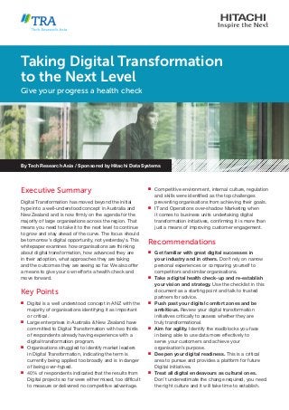 Executive Summary
Digital Transformation has moved beyond the initial
hype into a well-understood concept in Australia and
New Zealand and is now firmly on the agenda for the
majority of large organisations across the region. That
means you need to take it to the next level to continue
to grow and stay ahead of the curve. The focus should
be tomorrow’s digital opportunity, not yesterday’s. This
whitepaper examines how organisations are thinking
about digital transformation, how advanced they are
in their adoption, what approaches they are taking
and the outcomes they are seeing so far. We also offer
a means to give your own efforts a health check and
move forward.
Key Points
n	 Digital is a well understood concept in ANZ with the
majority of organisations identifying it as important
or critical.
n	 Large enterprises in Australia & New Zealand have
committed to Digital Transformation with two thirds
of respondents already having experience with a
digital transformation program.
n	 Organisations struggled to identify market leaders
in Digital Transformation, indicating the term is
currently being applied too broadly and is in danger
of being over-hyped.
n	 40% of respondents indicated that the results from
Digital projects so far were either mixed, too difficult
to measure or delivered no competitive advantage.
n	 Competitive environment, internal culture, regulation
and skills were identified as the top challenges
preventing organisations from achieving their goals.
n	 IT and Operations over-shadow Marketing when
it comes to business units undertaking digital
transformation initiatives, confirming it is more than
just a means of improving customer engagement.
Recommendations
n	 Get familiar with great digital successes in
your industry and in others. Don’t rely on narrow
personal experiences or comparing yourself to
competitors and similar organisations.
n	 Take a digital health check-up and re-establish
your vision and strategy. Use the checklist in this
document as a starting point and talk to trusted
partners for advice.
n	 Push past your digital comfort zones and be
ambitious. Review your digital transformation
initiatives critically to assess whether they are
truly transformational.
n	 Aim for agility. Identify the roadblocks you face
in being able to use data more effectively to
serve your customers and achieve your
organisation’s purpose.
n	 Deepen your digital readiness. This is a critical
area to pursue and provides a platform for future
Digital initiatives.
n	 Treat all digital endeavours as cultural ones.
Don’t underestimate the change required, you need
the right culture and it will take time to establish.
Taking Digital Transformation
to the Next Level
Give your progress a health check
By Tech Research Asia / Sponsored by Hitachi Data Systems
 