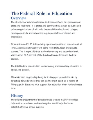 The Federal Role in Education
Overview
The structure of education finance in America reflects this predominant
State and local role. It is States and communities, as well as public and
private organizations of all kinds, that establish schools and colleges,
develop curricula, and determine requirements for enrollment and
graduation.
Of an estimated $1.15 trillion being spent nationwide on education at all
levels, a substantial majority will come from State, local, and private
sources. This is especially true at the elementary and secondary level,
where about 87.7 percent of the funds will come from non-Federal
sources.
The total Federal contribution to elementary and secondary education is
about 10.8 percent.
ED works hard to get a big bang for its taxpayer-provided bucks by
targeting its funds where they can do the most good. as a means of
filling gaps in State and local support for education when national needs
arise.
History
The original Department of Education was created in 1867 to collect
information on schools and teaching that would help the States
establish effective school systems.
 