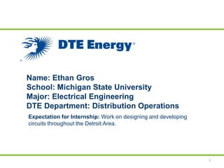 Name: Ethan Gros
School: Michigan State University
Major: Electrical Engineering
DTE Department: Distribution Operations
1
Expectation for Internship: Work on designing and developing
circuits throughout the Detroit Area.
 