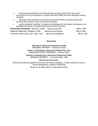  Championed development and implementation of best practices for rolling stock
maintenance and train operations to comply with AAR, AREMA and other applicable industry
standards
 Optimized asset utilization to meet key performance metrics including rolling stock
servicing time, quality of bad order repairs and safety
 Applied computer modeling / simulation methodologies for derailment investigation, and
developed techniques for optimizing field maintenance practices
Concordia University – Montreal, Canada Research Associate 1990 to 1994
Larsen & Toubro Ltd – Bangalore, India Manufacturing Engineer 1986 to 1989
Hindustan Aeronautics Ltd – Nasik, India Manufacturing Engineer 1983 to 1985
EDUCATION
Doctorate in Mechanical Engineering (1998)
CONCORDIA UNIVERSITY — Montreal, Canada
Master of Technology in Mechanical Engineering (1986)
INDIAN INSTITUTE OF TECHNOLOGY — Chennai, India
Bachelor of Engineering in Mechanical Engineering (1982)
ANNAMALAI UNIVERSITY — Annamalai Nagar, India
PROFESSIONAL DEVELOPMENT
Situational Leadership Applied •Finance for non-Finance Managers • Project Leadership Course ▪
Project Management ▪ Design for Reliability
Design for Six Sigma (DFSS) ▪ Green Belt Certified
 