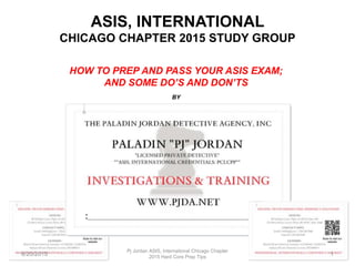 ASIS, INTERNATIONAL
CHICAGO CHAPTER 2015 STUDY GROUP
HOW TO PREP AND PASS YOUR ASIS EXAM;
AND SOME DO’S AND DON’TS
BY
8/20/2015
Pj Jordan ASIS, International Chicago Chapter
2015 Hard Core Prep Tips
1
 