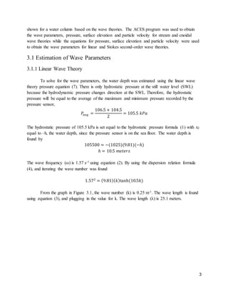 3
shown for a water column based on the wave theories. The ACES program was used to obtain
the wave parameters, pressure, surface elevation and particle velocity for stream and cnoidal
wave theories while the equations for pressure, surface elevation and particle velocity were used
to obtain the wave parameters for linear and Stokes second-order wave theories.
3.1 Estimation of Wave Parameters
3.1.1 Linear Wave Theory
To solve for the wave parameters, the water depth was estimated using the linear wave
theory pressure equation (7). There is only hydrostatic pressure at the still water level (SWL)
because the hydrodynamic pressure changes direction at the SWL. Therefore, the hydrostatic
pressure will be equal to the average of the maximum and minimum pressure recorded by the
pressure sensor,
𝑃𝑎𝑣𝑔 =
106.5 + 104.5
2
= 105.5 𝑘𝑃𝑎
The hydrostatic pressure of 105.5 kPa is set equal to the hydrostatic pressure formula (1) with x2
equal to –h, the water depth, since the pressure sensor is on the sea floor. The water depth is
found by
105500 = −(1025)(9.81)(−ℎ)
ℎ = 10.5 𝑚𝑒𝑡𝑒𝑟𝑠
The wave frequency (ω) is 1.57 s-1 using equation (2). By using the dispersion relation formula
(4), and iterating the wave number was found
1.572
= (9.81)( 𝑘)tanh(10.5𝑘)
From the graph in Figure 3.1, the wave number (k) is 0.25 m-1. The wave length is found
using equation (3), and plugging in the value for k. The wave length (λ) is 25.1 meters.
 