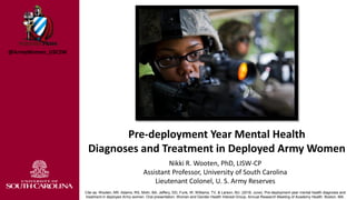 Nikki R. Wooten, PhD, LISW-CP
Assistant Professor, University of South Carolina
Lieutenant Colonel, U. S. Army Reserves
Cite as: Wooten, NR, Adams, RS, Mohr, BA, Jeffery, DD, Funk, W, Williams, TV, & Larson, MJ. (2016, June). Pre-deployment year mental health diagnosis and
treatment in deployed Army women. Oral presentation, Women and Gender Health Interest Group, Annual Research Meeting of Academy Health. Boston, MA.
Pre-deployment Year Mental Health
Diagnoses and Treatment in Deployed Army Women
@ArmyWomen_USCSW
 