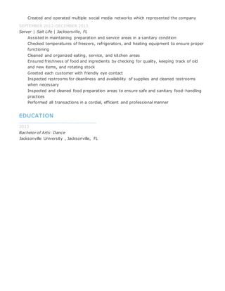 Created and operated multiple social media networks which represented the company
SEPTEMBER 2012-DECEMBER 2013
Server | Salt Life | Jacksonville, FL
Assisted in maintaining preparation and service areas in a sanitary condition
Checked temperatures of freezers, refrigerators, and heating equipment to ensure proper
functioning
Cleaned and organized eating, service, and kitchen areas
Ensured freshness of food and ingredients by checking for quality, keeping track of old
and new items, and rotating stock
Greeted each customer with friendly eye contact
Inspected restrooms for cleanliness and availability of supplies and cleaned restrooms
when necessary
Inspected and cleaned food preparation areas to ensure safe and sanitary food-handling
practices
Performed all transactions in a cordial, efficient and professional manner
EDUCATION
2013
Bachelor of Arts: Dance
Jacksonville University , Jacksonville, FL
 
