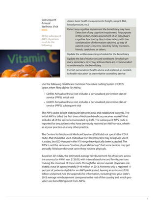 3
At the subsequent
AWV, physicians
must do the
following:
Assess basic health measurements (height, weight, BMI,
blood pressure, etc.)
Detect any cognitive impairment the beneficiary may have
Detection of any cognitive impairment, for purposes
of this section, means assessment of an individual’s
cognitive function by direct observation, with due
consideration of information obtained by way of
patient report, concerns raised by family members,
friends, caretakers, or others.
Update the written screening schedule for the beneficiary
Update the list of risk factors and conditions for which pri-
mary, secondary, or tertiary interventions are recommended
or underway for the beneficiary
Furnish personalized health advice and a referral, as needed,
to health education or preventative counseling service
Subsequent
Annual
Wellness Visit
Use the following Healthcare Common Procedure Coding System (HCPCS)
codes when filing claims for AWVs::
•	 G0438: Annual wellness visit; includes a personalized prevention plan of
service (PPPS), initial visit
•	 G0439: Annual wellness visit, includes a personalized prevention plan of
service (PPPS), subsequent visit
The AWV codes do not distinguish between new and established patients. The
initial AWV is billed the first time a Medicare beneficiary receives an AWV that
includes all of the services enumerated by CMS. The subsequent AWV code is
reported for any patients who have previously received an AWV service, wheth-
er at your practice or at any other practice.
The Centers for Medicare & Medicaid Services (CMS) did not specify the ICD-9
codes that should be used. Individual Part-B contractors may designate specif-
ic codes, but ICD-9 codes in the V70 range have typically been accepted. The
AWV is not the same as a “routine physical checkup” that some seniors may get
annually. Medicare does not cover these routine physicals.
Based on 2013 data, the estimated average reimbursement for physicians across
the country for AWVs was $126.00, with internal medicine and family practices
making the most use of these visits. Through this service overall, physicians col-
lected a total of approximately $448 million in 2013; however, only a reported 11
percent of patients eligible for an AWV participated, leaving an estimated $3.8
billion unclaimed. See the appendix for information, including how your state’s
2013 average reimbursement compares to the rest of the country and which pro-
viders are benefitting most from AWVs.
 