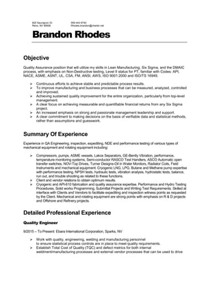 825 Sauvignon Dr.
Reno, NV 89506
559-443-9740
Rhodes.brandon@charter.net
Brandon Rhodes
Objective
Quality Assurance position that will utilize my skills in Lean Manufacturing, Six Sigma, and the DMAIC
process, with emphasis on Non-Destructive testing, Level II status for PT, familiar with Codes: API,
NACE, ASME, ASNT, UL, CSA, FM, ANSI, AWS, ISO 9001:2000 and ISO/TS 16949.
 Continuous efforts to achieve stable and predictable process results.
 To improve manufacturing and business processes that can be measured, analyzed, controlled
and improved.
 Achieving sustained quality improvement for the entire organization, particularly from top-level
management.
 A clear focus on achieving measurable and quantifiable financial returns from any Six Sigma
project.
 An increased emphasis on strong and passionate management leadership and support.
 A clear commitment to making decisions on the basis of verifiable data and statistical methods,
rather than assumptions and guesswork.
Summary Of Experience
Experience in QA Engineering, inspection, expediting, NDE and performance testing of various types of
mechanical equipment and rotating equipment including:
 Compressors, pumps, ASME vessels, Lakos Separators, GE-Bently Vibration, performance,
temperature monitoring systems, Semi-conductor RASCO Test Handlers, ASCO Automatic open
transfer switches, NOV-Top Drives, Turner Designs-Oil in Water Monitors, Radiator Coils, Field
Instruments and mechanical equipment. Cryogenic LNG, LPG, Butane and Methane pump expertise
with performance testing, NPSH tests, hydraulic tests, vibration analysis, hydrostatic tests, balance,
run out, and trouble shooting as related to these functions.
 Client and vendor relations to obtain optimum results.
 Cryogenic and API-610 fabrication and quality assurance expertise. Performance and Hydro Testing
Procedures, Solid works Programming, Submittal Projects and Writing Test Requirements. Skilled at
interface with Clients and Vendors to facilitate expediting and inspection witness points as requested
by the Client. Mechanical and rotating equipment are strong points with emphasis on R & D projects
and Offshore and Refinery projects.
Detailed Professional Experience
Quality Engineer
9/2015 – To Present: Ebara International Corporation, Sparks, NV
 Work with quality, engineering, welding and manufacturing personnel
to ensure statistical process controls are in place to meet quality requirements.
 Establish Total Cost of Quality (TQC) and defect metrics for both internal
weldment/manufacturing processes and external vendor processes that can be used to drive
 
