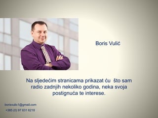 Boris Vulić
Na sljedećim stranicama prikazat ću što sam
radio zadnjih nekoliko godina, neka svoja
postignuća te interese.
borisvulic1@gmail.com
+385 (0) 97 631 6218
 