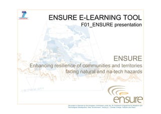ENSURE E-LEARNING TOOL
                                  F01_ENSURE presentation




                                                                               ENSURE
Enhancing resilience of communities and territories
                facing t l d
                f i natural and na-tech h
                                     t h hazards d




                 The project is financed by the European Commission under the 7th Framework Programme for Research and
                 Technological Development, Area “Environment”, Activity 6.1 “Climate Change, Pollution and Risks”.
 