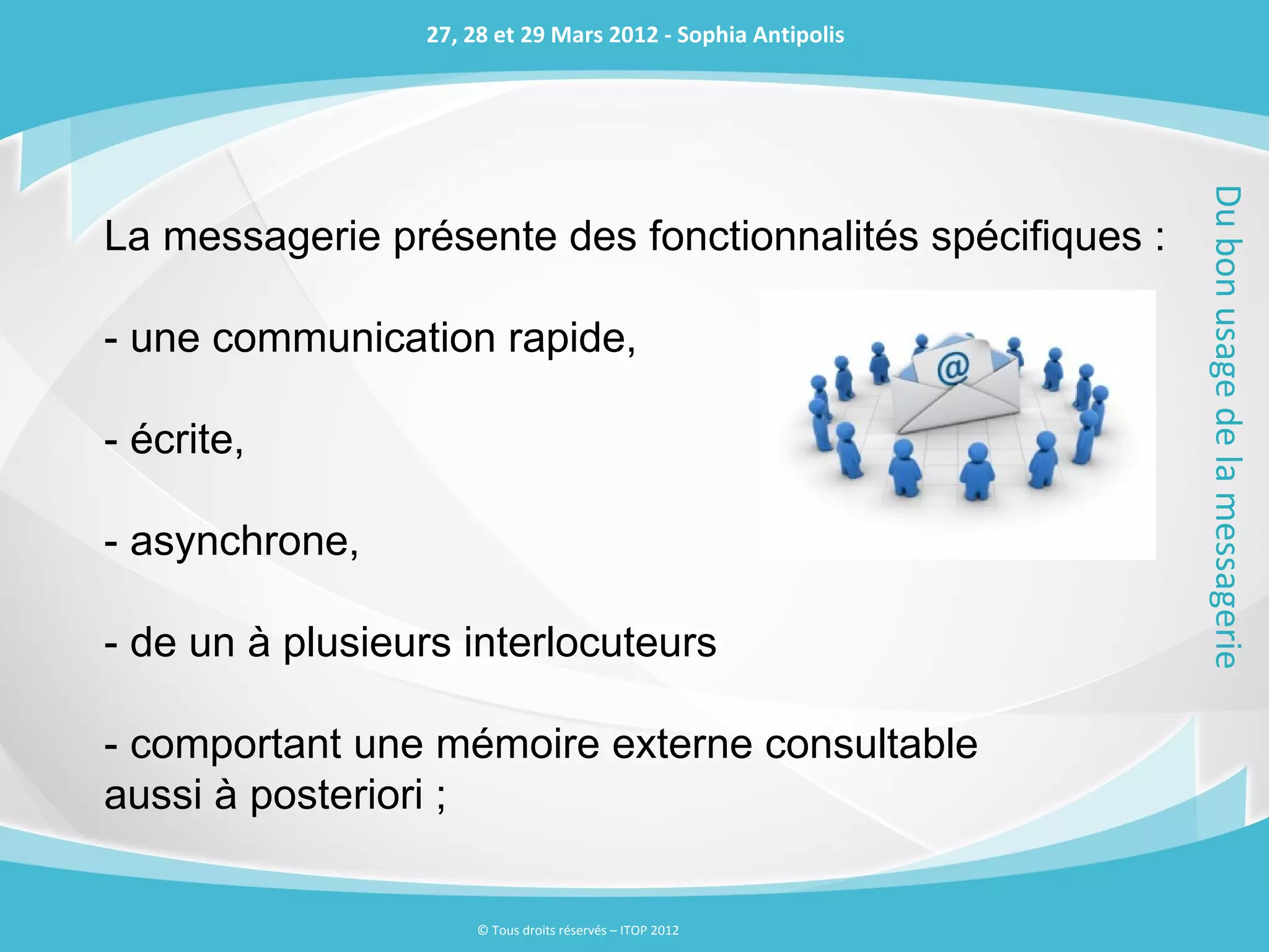 27, 28 et 29 Mars 2012 - Sophia Antipolis




                                                             Du bon usage de la messagerie
La messagerie présente des fonctionnalités spécifiques :

- une communication rapide,

- écrite,

- asynchrone,

- de un à plusieurs interlocuteurs

- comportant une mémoire externe consultable
aussi à posteriori ;

                     © Tous droits réservés – ITOP 2012
 