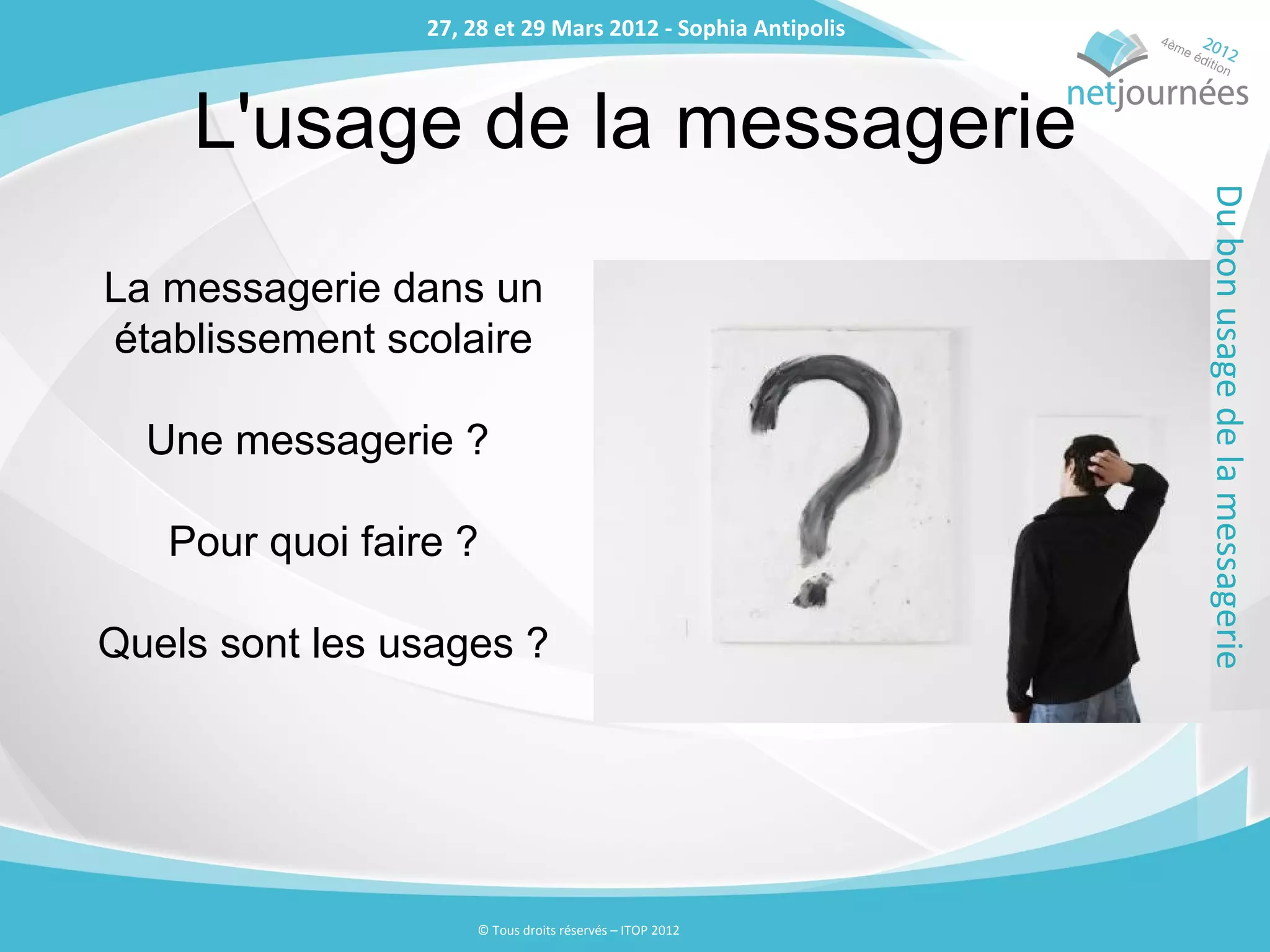 27, 28 et 29 Mars 2012 - Sophia Antipolis
                 27, 28 et 29 Mars 2012 - Sophia Antipolis



    L'usage de la messagerie




                                                             Du bon usage de la messagerie
La messagerie dans un
établissement scolaire

  Une messagerie ?

   Pour quoi faire ?

Quels sont les usages ?




                     © Tous droits réservés – ITOP 2012
 