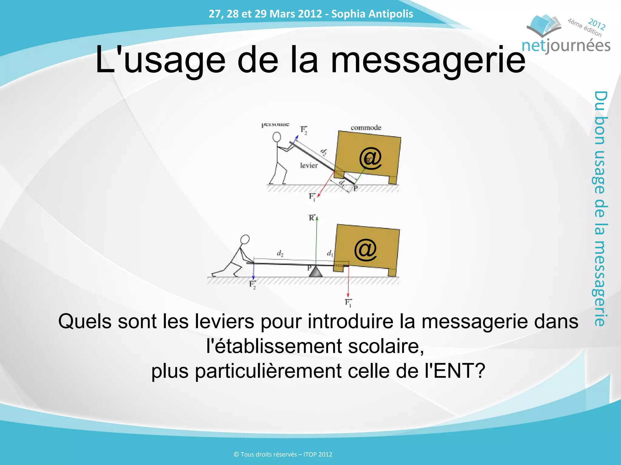 27, 28 et 29 Mars 2012 - Sophia Antipolis
                27, 28 et 29 Mars 2012 - Sophia Antipolis



    L'usage de la messagerie




                                                             Du bon usage de la messagerie
                                                         @


                                                         @

Quels sont les leviers pour introduire la messagerie dans
                 l'établissement scolaire,
         plus particulièrement celle de l'ENT?


                    © Tous droits réservés – ITOP 2012
 