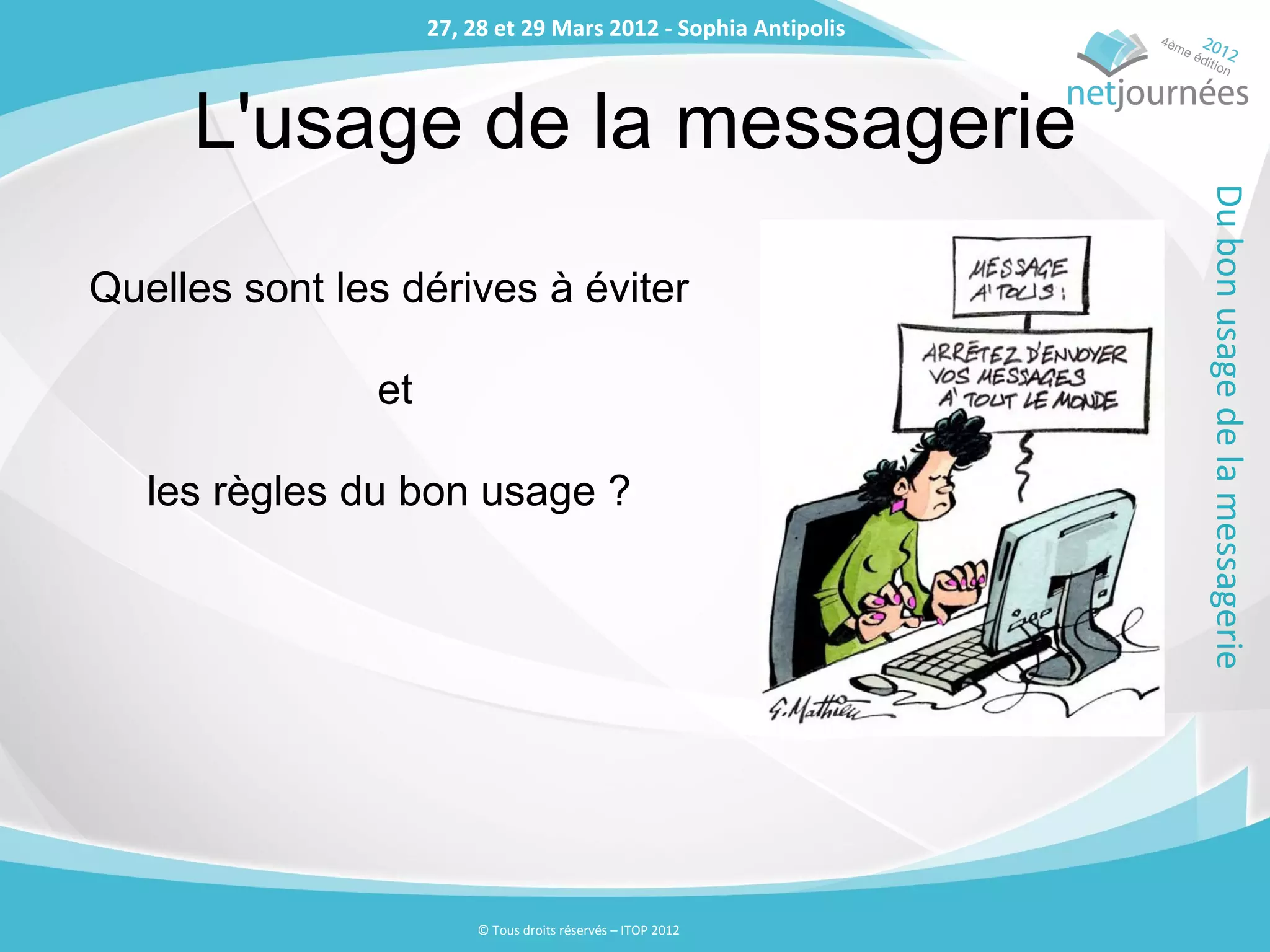 27, 28 et 29 Mars 2012 - Sophia Antipolis
                    27, 28 et 29 Mars 2012 - Sophia Antipolis



     L'usage de la messagerie




                                                                Du bon usage de la messagerie
Quelles sont les dérives à éviter

               et

   les règles du bon usage ?




                        © Tous droits réservés – ITOP 2012
 