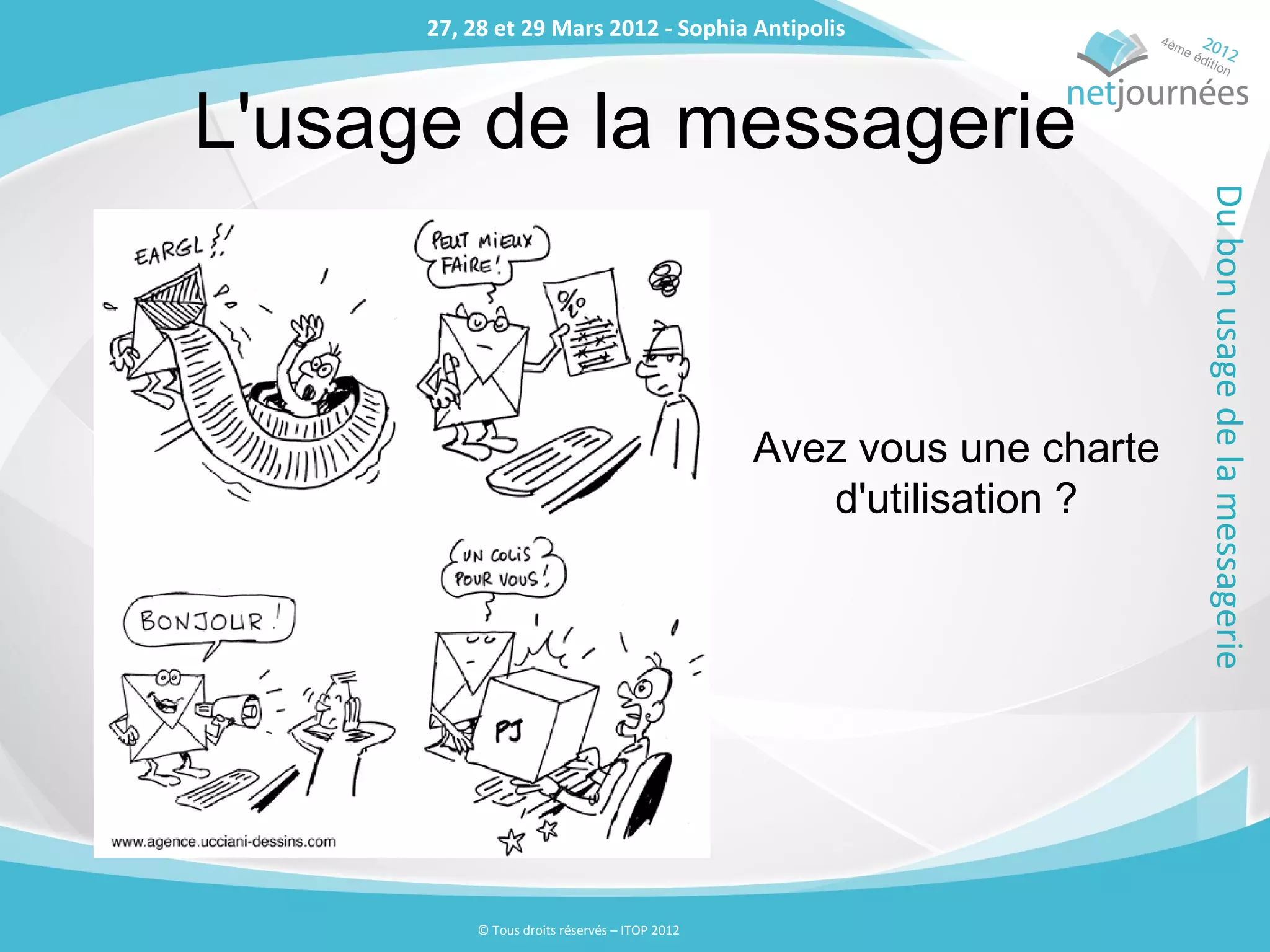 27, 28 et 29 Mars 2012 - Sophia Antipolis
      27, 28 et 29 Mars 2012 - Sophia Antipolis



L'usage de la messagerie




                                                                      Du bon usage de la messagerie
                                               Avez vous une charte
                                                  d'utilisation ?




          © Tous droits réservés – ITOP 2012
 