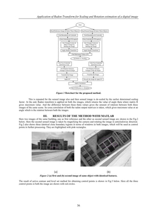 Application of Radon Transform for Scaling and Rotation estimation of a digital image




                                     Figure 1 flowchart for the proposed method.

          This is repeated for the sensed image also and then sensed image is de-scaled by the earlier determined scaling
factor. At the end, Radon transform is applied on both the images, which returns the value of angle theta where matrix R
gives maximum value. And the difference between these theta values gives the amount of rotation between both these
images of the same scene. So cross correlation of both the radon output matrices is taken, which gives maximum value at an
angle which is the rotation between both the images.

                        III.      RESULTS OF THE METHOD WITH MATLAB
Here two images of the same building, one as first reference and the other as second sensed image are shown in the Fig.2
below. Here the second sensed image is taken by magnifying the camera and rotating the image in anticlockwise direction.
Fig.2 also shows three identical close boundary regions in terms of windows in both images, which will be used as control
points in further processing. They are highlighted with pink rectangles.




                     Figure 2 (a) first and (b) second image of same object with identical features.

The result of active contour and level set method for obtaining control points is shown in Fig.3 below. Here all the three
control points in both the image are shown with red circles.




                                                           36
 