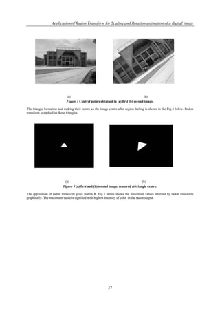 Application of Radon Transform for Scaling and Rotation estimation of a digital image




                             Figure 3 Control points obtained in (a) first (b) second image.

The triangle formation and making their centre as the image centre after region feeling is shown in the Fig.4 below. Radon
transform is applied on these triangles.




                          Figure 4 (a) first and (b) second image, centered at triangle centre.

The application of radon transform gives matrix R. Fig.5 below shows the maximum values returned by radon transform
graphically. The maximum value is signified with highest intensity of color in the radon output.




                                                           37
 