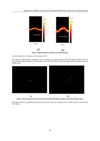 Application of Radon Transform for Scaling and Rotation estimation of a digital image




                                Figure 5 Radon output for (a) Fig.4 (a) and (b) Fig.4 (b).

Thus the ratio R1max / Rmax gives us the scaling: 1.8251.

The rotation is determined by forming the lines by joining two control points in both the images and these lines are
processed with radon transform. The Fig.6 below shows the lines formed in both the images after centering the image at
triangle centre.




       Figure 6 Lines formed in (a) first and (b) second image with both the images centered at triangle centre.

The radon transform is applied on these lines and the result of the cross correlation of two radon matrices is shown in the
Fig-7 below.




                                                            38
 