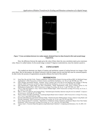 Application of Radon Transform for Scaling and Rotation estimation of a digital image




   Figure 7 Cross correlation between two radon outputs obtained from two lines formed in first and second image
                                                   respectively.

         Here, the difference between the angles gives the value of theta where the cross correlation matrix gives maximum
value. Hence it is called rotation. So the second image is rotated 37 degrees in anticlockwise, since the rotation is positive.

                                                 IV.        CONCLUSION
          This method can determine any degree of rotation and satisfactory amount of scaling between two images of the
same object. But for that purpose, the features selected in both the images must be such that they must be extracted properly.
In other words, the accuracy of segmentation can greatly influence the result of this method.

                                                       REFERENCES
  [1].    Song Chun Zhu and Alan Yuille, “Region competition: Unifying Snakes, Region Growing and Bayes/MDL for Multiband Image
          Segmentation”, IEEE Transactions on Pattern Analysis and Machine Intelligence, vol. 18, no. 9, pp. 884-900, sep. 1996.
  [2].    Nikos Paragios and Rachid Deriche, “Geodesic Active Contours and Level Sets for the Detection and Tracking of Moving
          Objects”, IEEE Transactions on Pattern Analysis and Machine Intelligence, vol. 22, no. 3, pp. 260-280, march 2000.
  [3].    Oleg Michailovich, Yogesh Rathi and Allen Tannenbaum, “Image Segmentation Using Active Contours Driven by the
          Bhattacharyya Gradient Flow”, IEEE Transactions on Image Processing, vol. 16, no. 11, pp. 2787-2801, nov. 2007.
  [4].    Tony F. Chan and Luminita A. Vese, “Active Contours Without Edges”, IEEE Transactions on Image Processing, vol. 10, no. 2,
          pp. 1560-1571, feb. 2001.
  [5].    Bibo Lu, Min Cui, Qiang liu and Yangang Wang, “Automated grain boundary detection using the level set method”, Computers
          & Geosciences, vol.35, pp. 267–275, 2009.
  [6].    Shawn Lankton and Allen Tannenbaum, “Localizing Region-Based Active Contours”, IEEE Transactions on Image Processing,
          vol. 17, no. 11, pp. 2029-2039, nov. 2008.
  [7].    Kourosh Jafari-Khouzani and Hamid Soltanian-Zadeh, “Rotation-Invariant Multiresolution Texture Analysis Using Radon and
          Wavelet Transforms”, IEEE Transactions on Image Processing, vol. 14, no. 6, pp. 783-795, june 2005.
  [8].    Fawaz Hjouj and David W. Kammler, “Identification of Reflected, Scaled, Translated, and Rotated Objects From Their Radon
          Projections”, IEEE Transactions on Image Processing, vol. 17, no. 3, pp. 301-310, march 2008.
  [9].    Tomasz Arod´z, “Invarient Object Recognition using Radon-based Transform”, Computing and Informatics, Vol. 24, 2005, 183–
          199.




                                                                39
 