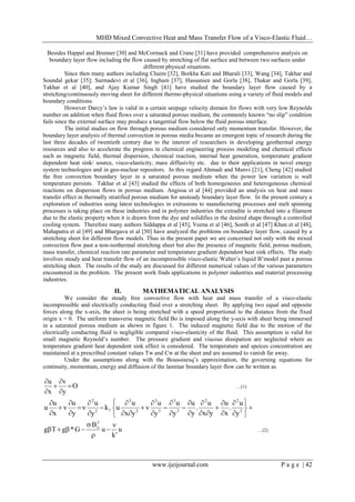 MHD Mixed Convective Heat and Mass Transfer Flow of a Visco-Elastic Fluid…
www.ijeijournal.com P a g e | 42
Besides Happel and Brenner [30] and McCormack and Crane [31] have provided comprehensive analysis on
boundary layer flow including the flow caused by stretching of flat surface and between two surfaces under
different physical situations.
Since then many authors including Chaim [32], Borkha Kati and Bharali [33], Wang [34], Takhar and
Soundal gekar [35]; Surmadevi et al [36], Ingham [37], Hassanien and Gorla [38], Thakar and Gorla [39],
Takhar et al [40], and Ajay Kumar Singh [41] have studied the boundary layer flow caused by a
stretching/continuously moving sheet for different thermo-physical situations using a variety of fluid models and
boundary conditions.
However Darcy’s law is valid in a certain seepage velocity domain for flows with very low Reynolds
number on addition when fluid flows over a saturated porous medium, the commonly known “no slip” condition
fails since the external surface may produce a tangential flow below the fluid porous interface.
The initial studies on flow through porous medium considered only momentum transfer. However, the
boundary layer analysis of thermal convection in porous media became an emergent topic of research during the
last three decades of twentieth century due to the interest of researchers in developing geothermal energy
resources and also to accelerate the progress in chemical engineering process modeling and chemical effects
such as magnetic field, thermal dispersion, chemical reaction, internal heat generation, temperature gradient
dependent heat sink/ source, visco-elasticity, mass diffusivity etc. due to their applications in novel energy
system technologies and in geo-nuclear repositors. In this regard Ahmadi and Manvi [21], Cheng [42] studied
the free convection boundary layer in a saturated porous medium when the power law variation is wall
temperature persists. Takhar et al [43] studied the effects of both homogeneous and heterogeneous chemical
reactions on dispersion flows in porous medium. Angissa et al [44] provided an analysis on heat and mass
transfer effect in thermally stratified porous medium for unsteady boundary layer flow. In the present century a
exploration of industries using latest technologies in extrusions to manufacturing processes and melt spinning
processes is taking place on these industries and in polymer industries the extradite is stretched into a filament
due to the elastic property when it is drawn from the dye and solidifies in the desired shape through a controlled
cooling system. Therefore many authors Siddappa et al [45], Veena et al [46], Sonth et al [47] Khan et al [48],
Mahapatra et al [49] and Bhargava et al [50] have analyzed the problems on boundary layer flow, caused by a
stretching sheet for different flow models. Thus in the present paper we are concerned not only with the mixed
convection flow past a non-isothermal stretching sheet but also the presence of magnetic field, porous medium,
mass transfer, chemical reaction rate parameter and temperature gradient dependent heat sink effects. The study
involves steady and heat transfer flow of an incompressible visco-elastic Walter’s liquid B’model past a porous
stretching sheet. The results of the study are discussed for different numerical values of the various parameters
encountered in the problem. The present work finds applications in polymer industries and material processing
industries.
II. MATHEMATICAL ANALYSIS
We consider the steady free convective flow with heat and mass transfer of a visco-elastic
incompressible and electrically conducting fluid over a stretching sheet. By applying two equal and opposite
forces along the x-axis, the sheet is being stretched with a speed proportional to the distance from the fixed
origin x = 0. The uniform transverse magnetic field Bo is imposed along the y-axis with sheet being immersed
in a saturated porous medium as shown in figure 1. The induced magnetic field due to the motion of the
electrically conducting fluid is negligible compared visco-elasticity of the fluid. This assumption is valid for
small magnetic Reynold’s number. The pressure gradient and viscous dissipation are neglected where as
temperature gradient heat dependent sink effect is considered. The temperature and speices concentration are
maintained at a prescribed constant values Tw and Cw at the sheet and are assumed to vanish far away.
Under the assumptions along with the Boussinesq’s approximation, the governing equations for
continuity, momentum, energy and diffusion of the laminar boundary layer flow can be written as
O
y
v
x
u






…(1)


































2
22
3
3
3
3
2
3
12
2
y
u
.
x
u
yx
u
.
y
u
y
u
y
u
v
yx
u
uk
y
u
y
u
v
x
u
u
u
'k
u
B
G*gTg
2
o 



 …(2)
 