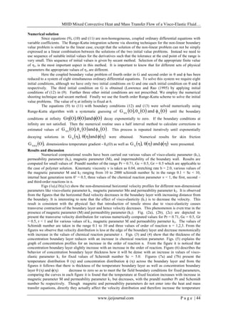 MHD Mixed Convective Heat and Mass Transfer Flow of a Visco-Elastic Fluid…
www.ijeijournal.com P a g e | 44
Numerical solution
Since equations (9), (10) and (11) are non-homogeneous, coupled ordinary differential equations with
variable coefficients. The Runge-Kutta integration scheme via shooting techniques for the non-linear boundary
value problem is similar to the linear case, except that the solution of the non-linear problem can not be simply
expressed as a linear combination between the solutions of the two initial value problems. Instead we need to
use sequence of suitable initial values for the derivatives such that the tolerance at the end point of the range is
very small. This sequence of initial values is given by secant method. Selection of the appropriate finite value
of  is the most important aspect in this method. It is important to know that for different sets of physical
parameters the appropriate values of  are different.
Here the coupled boundary value problem of fourth order in G and second order in  and  has been
reduced to a system of eight simultaneous ordinary differential equations. To solve this system we require eight
initial conditions, although we have only two initial conditions on G and one each initial condition on  and 
respectively. The third initial condition on G is obtained (Lawrence and Rao (1995) by applying initial
conditions of (12) in (9). Further three other initial conditions are not prescribed. We employ the numerical
shooting technique and secant method. Finally we use the fourth order Runge-Kutta scheme to solve the initial
value problems. The value of  at infinity is fixed at 6.
The equations (9) to (11) with boundary conditions (12) and (13) were solved numerically using
Runge-Kutta algorithm with a systematic guessing of      OandO,OG   until the boundary
conditions at infinity      OandO,OG  decay exponentially to zero. If the boundary conditions at
infinity are not satisfied. Then the numerical routine uses a half interval method to calculate corrections to
estimated values of      OandO,OG   . This process is repeated iteratively until exponentially
decaying solutions in       and,G were obtained. Numerical results for skin friction
 ,OG dimensionless temperature gradient - (O) as well as       and,G were presented.
Results and discussion
Numerical computational results have been carried out various values of visco-elastic parameter (k1),
permeability parameter (k2), magnetic parameter (M), and impermeability of the boundary wall. Results are
computed for small values of Prandtl number of the range Pr = 0.71, Gc = 0.5, Gr = 0.5 which are applicable to
the case of polymer solution. Kinematic viscosity  is taken as 0.04, stretching rate b = 2.0, various values of
the magnetic parameter M and k2 ranging from 10 to 2000 schimidt number Sc in the range 0.1 < Sc < 10,
internal heat generation term ’ = 0.5, three values of the chemical reaction parameter  < 1, the first, second –
and third-order reactions in n.
Figs (1a),(1b),(1c) show the non-dimensional horizontal velocity profiles for different non-dimensional
parameters like visco-elastic parameter k1, magnetic parameter Mn and permeability parameter k2. It is observed
from the figures that the horizontal fluid velocity decreases in the boundary layer with increasing distance from
the boundary. It is interesting to note that the effect of visco-elasticity (k1) is to decrease the velocity. This
result is consistent with the physical fact that introduction of tensile stress due to visco-elasticity causes
transverse contraction of the boundary layer and hence velocity decreases. This phenomenon is even true in the
presence of magnetic parameter (M) and permeability parameter (k2). Fig. (2a), (2b), (2c) are depicted to
present the transverse velocity distribution for various numerically computed values for Pr = 0.71, Gc = 0.5, Gr
= 0.5, r < 1 and for various values of k1, magnetic parameter M and permeability parmeter k2. The values of
Schimidt number are taken in the range 0.1 to 10 and three values of order of reaction n = 1,2,3. From the
figures we observe that velocity distribution is less at the edge of the boundary layer and decrease monotonically
with increase in the values of chemical reaction parameter r. Figs. (3) and (4) show that the thickness of the
concentration boundary layer reduces with an increase in chemical reaction parameter. Figs. (5) explains the
graph of concentration profiles for an increase in the order of reaction n. From the figure it is noticed that
concentration boundary layer slightly increase with an increase in the order of reaction. Figure (6) describes the
behavior of concentration boundary layer thickness how it will be dense with an increase in values of visco-
elastic parameter k1 for fixed values of Schemidt number Sc = 5.0. Figures (7a) and (7b) present the
temperature distribution  () and concentration distribution  () across the boundary layer and from the
figures it follows that there is thickness of the temperature boundary layer as well as concentration boundary
layer  () and () decrease to zero so as to meet the far field boundary conditions for fixed parameters,
comparing the curves in each figure it is found that the temperature at fixed location increases with increase in
magnetic parameter M and permeability parameter k2 but decreases, with the prandtl number Pr and Schemidt
number Sc respectively. Though magnetic and permeability parameters do not enter into the heat and mass
transfer equations, directly they actually affect the velocity distribution and therefore increase the temperature
 