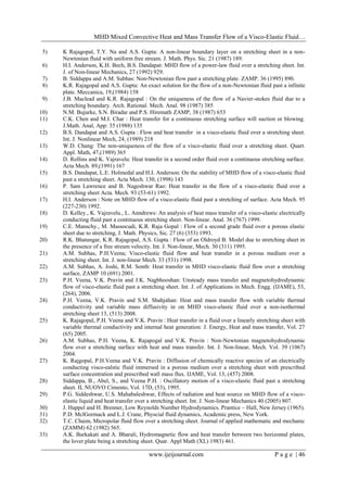 MHD Mixed Convective Heat and Mass Transfer Flow of a Visco-Elastic Fluid…
www.ijeijournal.com P a g e | 46
5) K Rajagopal, T.Y. Na and A.S. Gupta: A non-linear boundary layer on a stretching sheet in a non-
Newtonian fluid with uniform free stream. J. Math. Phys. Sic. 21 (1987) 189.
6) H.I. Anderson, K.H. Bech, B.S. Dandapat: MHD flow of a power-law fluid over a stretching sheet. Int.
J. of Non-linear Mechanics, 27 (1992) 929.
7) B. Siddappa and A.M. Subhas: Non-Newtonian flow past a stretching plate. ZAMP. 36 (1995) 890.
8) K.R. Rajagopal and A.S. Gupta: An exact solution for the flow of a non-Newtonian fluid past a infinite
plate. Meccanica, 19,(1984) 158
9) J.B. Maclead and K.R. Rajagopal : On the uniqueness of the flow of a Navier-stokes fluid due to a
stretching boundary. Arch. Rational. Mech. Anal. 98 (1987) 385
10) N.M. Bujurke, S.N. Biradar and P.S. Hiremath ZAMP, 38 (1987) 653
11) C.K. Chen and M.I. Char : Heat transfer for a continuous stretching surface will suction or blowing.
J.Math. Anal, App: 35 (1988) 135
12) B.S. Dandapat and A.S. Gupta : Flow and heat transfer in a visco-elastic fluid over a stretching sheet.
Int. J. Nonlinear Mech, 24, (1989) 218
13) W.D. Chang: The non-uniqueness of the flow of a visco-elastic fluid over a stretching sheet. Quart.
Appl. Math, 47,(1989) 365
14) D. Rollins and K. Vajravelu: Heat transfer in a second order fluid over a continuous stretching surface.
Acta Mech. 89,(1991) 167
15) B.S. Dandapat, L.E. Holmedal and H.I. Anderson: On the stability of MHD flow of a visco-elastic fluid
past a stretching sheet. Acta Mech. 130, (1998) 143
16) P. Sam Lawrence and B. Nageshwar Rao: Heat transfer in the flow of a visco-elastic fluid over a
stretching sheet Acta. Mech. 93 (53-61) 1992.
17) H.I. Anderson : Note on MHD flow of a visco-elastic fluid past a stretching of surface. Acta Mech. 95
(227-230) 1992.
18) D. Kelley., K. Vajravelu., L. Anndrews: An analysis of heat mass transfer of a visco-elastic electrically
conducting fluid past a continuous stretching sheet. Non-linear. Anal. 36 (767) 1999.
19) C.E. Manschy., M. Massocudi, K.R. Raja Gopal : Flow of a second grade fluid over a porous elastic
sheet due to stretching, J. Math. Physics, Sic. 27 (6) (353) 1993.
20) R.K. Bhatangar, K.R. Rajagopal, A.S. Gupta : Flow of an Oldroyd B. Model due to stretching sheet in
the presence of a free stream velocity. Int. J. Non-linear, Mech. 30 (311) 1995.
21) A.M. Subhas, P.H.Veena; Visco-elastic fluid flow and heat transfer in a porous medium over a
stretching sheet. Int. J. non-linear Mech. 33 (531) 1998.
22) A.M. Subhas, A. Joshi, R.M. Sonth: Heat transfer in MHD visco-elastic fluid flow over a stretching
surface, ZAMP 10 (691) 2001.
23) P.H. Veena, V.K. Pravin and J.K. Nagbhooshan: Unsteady mass transfer and magnetohydrodynamic
flow of visco-elastic fluid past a stretching sheet. Int. J. of Applications in Mech. Engg. (IJAME), 53,
(264), 2006.
24) P.H. Veena, V.K. Pravin and S.M. Shahjahan: Heat and mass transfer flow with variable thermal
conductivity and variable mass diffusivity in on MHD visco-elastic fluid over a non-isothermal
stretching sheet 13, (513) 2008.
25) K. Rajagopal, P.H. Veena and V.K. Pravin : Heat transfer in a fluid over a linearly stretching sheet with
variable thermal conductivity and internal heat generation: J. Energy, Heat and mass transfer, Vol. 27
(65) 2005.
26) A.M. Subhas, P.H. Veena, K. Rajapogal and V.K. Pravin : Non-Newtonian magnetohydrodynamic
flow over a stretching surface with heat and mass transfer. Int. J. Non-linear, Mech. Vol. 39 (1067)
2004.
27) K. Rajgopal, P.H.Veena and V.K. Pravin : Diffusion of chemically reactive species of an electrically
conducting visco-ealstic fluid immersed in a porous medium over a stretching sheet with prescribed
surface concentration and prescribed wall mass flux. IJAME, Vol. 13, (457) 2008.
28) Siddappa, B., Abel, S., and Veena P.H. : Oscillatory motion of a visco-elastic fluid past a stretching
sheet. IL NUOVO Cimento, Vol. 17D, (53), 1995.
29) P.G. Siddeshwar, U.S. Mahabaleshwar, Effects of radiation and heat source on MHD flow of a visco-
elastic liquid and heat transfer over a stretching sheet. Int. J. Non-linear Mechanics 40 (2005) 807.
30) J. Happel and H. Brenner, Low Reynolds Number Hydrodynamics. Prantice – Hall, New Jersey (1965).
31) P.D. MclGormack and L.J. Crane, Physcial fluid dynamics, Academic press, New York.
32) T.C. Chaim, Micropolar fluid flow over a stretching sheet. Journal of applied mathematic and mechanic
(ZAMM) 62 (1982) 565.
33) A.K. Barkakati and A. Bharali, Hydromagnetic flow and heat transfer between two horizontal plates,
the lover plate being a stretching sheet. Quar. Appl Math (XL) 1983) 461.
 