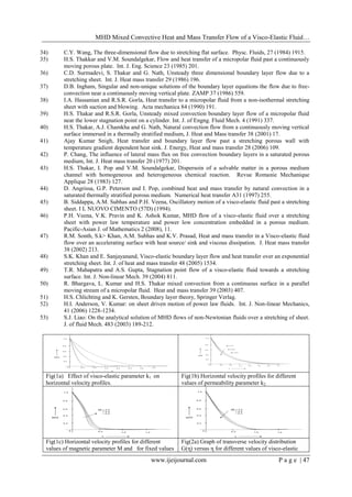 MHD Mixed Convective Heat and Mass Transfer Flow of a Visco-Elastic Fluid…
www.ijeijournal.com P a g e | 47
34) C.Y. Wang, The three-dimensional flow due to stretching flat surface. Physc. Fluids, 27 (1984) 1915.
35) H.S. Thakkar and V.M. Soundalgekar, Flow and heat transfer of a micropolar fluid past a continuously
moving porous plate. Int. J. Eng. Science 23 (1985) 201.
36) C.D. Surmadevi, S. Thakar and G. Nath, Unsteady three dimensional boundary layer flow due to a
stretching sheet. Int. J. Heat mass transfer 29 (1986) 196.
37) D.B. Ingham, Singular and non-unique solutions of the boundary layer equations the flow due to free-
convection near a continuously moving vertical plate. ZAMP 37 (1986) 559.
38) I.A. Hassanian and R.S.R. Gorla, Heat transfer to a micropolar fluid from a non-isothermal stretching
sheet with suction and blowing. Acta mechanica 84 (1990) 191.
39) H.S. Thakar and R.S.R. Gorla, Unsteady mixed convection boundary layer flow of a micropolar fluid
near the lower stagnation point on a cylinder. Int. J. of Engng. Fluid Mech. 4 (1991) 337.
40) H.S. Thakar, A.J. Chamkha and G. Nath, Natural convection flow from a continuously moving vertical
surface immersed in a thermally stratified medium, J. Heat and Mass transfer 38 (2001) 17.
41) Ajay Kumar Snigh, Heat transfer and boundary layer flow past a stretching porous wall with
temperature gradient dependent heat sink. J. Energy, Heat and mass transfer 28 (2006) 109.
42) P. Chang, The influence of lateral mass flux on free convection boundary layers in a saturated porous
medium, Int. J. Heat mass transfer 20 (1977) 201.
43) H.S. Thakar, I. Pop and V.M. Soundalgekar, Dispersoin of a solvable matter in a porous medium
channel with homogeneous and heterogeneous chemical reaction. Revue Romanie Mechanique
Applique 28 (1983) 127.
44) D. Angrissa, G.P. Peterson and I. Pop, combined heat and mass transfer by natural convection in a
saturated thermally stratified porous medium. Numerical heat transfer A31 (1997) 255.
45) B. Siddappa, A.M. Subhas and P.H. Veena, Oscillatory motion of a visco-elastic fluid past a stretching
sheet. I L NUOVO CIMENTO (57D) (1994).
46) P.H. Veena, V.K. Pravin and K. Ashok Kumar, MHD flow of a visco-elastic fluid over a stretching
sheet with power law temperature and power low concentration embedded in a porous medium.
Pacific-Asian J. of Mathematics 2 (2008), 11.
47) R.M. Sonth, S.k> Khan, A.M. Subhas and K.V. Prasad, Heat and mass transfer in a Visco-elastic fluid
flow over an accelerating surface with heat source/ sink and viscous dissipation. J. Heat mass transfer
38 (2002) 213.
48) S.K. Khan and E. Sanjayanand, Visco-elastic boundary layer flow and heat transfer over an exponential
stretching sheet. Int. J. of heat and mass transfer 48 (2005) 1534.
49) T.R. Mahapatra and A.S. Gupta, Stagnation point flow of a visco-elastic fluid towards a stretching
surface. Int. J. Non-linear Mech. 39 (2004) 811.
50) R. Bhargava, L. Kumar and H.S. Thakar mixed convection from a continuous surface in a parallel
moving stream of a micropolar fluid. Heat and mass transfer 39 (2003) 407.
51) H.S. Chlichting and K. Gersten, Boundary layer theory, Springer Verlag.
52) H.I. Anderson, V. Kumar: on sheet driven motion of power law fluids. Int. J. Non-linear Mechanics,
41 (2006) 1228-1234.
53) S.J. Liao: On the analytical solution of MHD flows of non-Newtonian fluids over a stretching of sheet.
J. of fluid Mech. 483 (2003) 189-212.
Fig(1a) Effect of visco-elastic parameter k1 on
horizontal velocity profiles.
Fig(1b) Horizontal velocity profiles for different
values of permeability parameter k2
Fig(1c) Horizontal velocity profiles for different
values of magnetic parameter M and for fixed values
Fig(2a) Graph of transverse velocity distribution
G(η) versus η for different values of visco-elastic
 