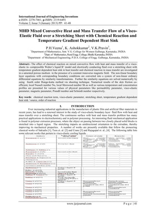 International Journal of Engineering Inventions
e-ISSN: 2278-7461, p-ISBN: 2319-6491
Volume 2, Issue 3 (January 2013) PP: 41-48
www.ijeijournal.com P a g e | 41
MHD Mixed Convective Heat and Mass Transfer Flow of a Visco-
Elastic Fluid over a Stretching Sheet with Chemical Reaction and
Temperature Gradient Dependent Heat Sink
P.H.Veena1
, K. Ashokkumar2
, V.K.Pravin3
,
1
Department of Mathematics, Smt. V.G. College for Women Gulbarga, Karnataka, INDIA
2
Dept. of Mathematics, Rural Engg. College, Bhalki Karnataka, INDIA
3
Department of Mechanical Engineering, P.D.A. College of Engg. Gulbarga, Karnataka, INDIA
Abstract:- The effect of chemical reaction on mixed convective flow with heat and mass transfer of a visco-
elastic in- compressible Walter’s liquid B’ model and electrically conducting fluid over a stretching sheet with
temperature gradient dependent heat sink in heat transfer and chemical reaction in mass transfer are investigated
in a saturated porous medium in the presence of a constant transverse magnetic field. The non-linear boundary
layer equations with corresponding boundary conditions are converted into a system of non-linear ordinary
differential equations by similarity transformations. Further the similarity equations are solved numerically by
using fourth order Runge-kutta method via shooting technique. Numerical results of the skin friction co-
efficient, local Nusselt number Nu, local Shrewood number Sh as well as various temperature and concentration
profiles are presented for various values of physical parameters like permeability parameter, visco-elastic
parameter, magnetic parameter, Prandtl number and Schmidt number respectively.
Key words: chemical reaction term, visco-elastic parameter, stretching sheet, temperature gradient dependent
heat sink / source, order of reaction
I. INTRODUCTION
Ever increasing industrial applications in the manufacture of plastic film and artificial fiber materials in
recent years, has lead to a renewed interest in the study of visco-elastic boundary layer fluid flow with heat and
mass transfer over a stretching sheet. The continuous surface with heat and mass transfer problem has many
practical applications in electrochemistry and in polymer processing. An interesting fluid mechanical application
is found in polymer extrusion processes, where the object on passing between two closely placed solid blocks is
stretched into a liquid region. The stretching imparts an unidirectional orientation to the extrudate, thereby
improving its mechanical properties. A number of works are presently available that follow the pioneering
classical works of Sakiadis [1], Tsou et. al. [2] and Crane [3] and Rajagopal et. al., [4]. The following table lists
some relevant works that pertain to visco-elastic cooling liquids. .
 