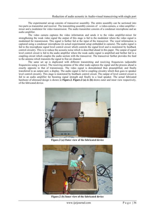 Reduction of audio acoustic in Audio-visual transceiving with single port
www.ijeijournal.com P a g e | 36
The experimental set-up consists of transceiver assembly. The entire assembly can be sectioned into
two parts as transmitter and receiver. The transmitting assembly consists of a video-camera, a video amplifier -
mixer and a modulator for video transmission. The audio transmitter consists of a condenser microphone and an
audio amplifier.
The video camera captures the video information and sends it to the video amplifier-mixer for
strengthening the weak video signal the output of this stage is fed to the modulator where the video signal is
modulated for transmission. This signal is further fed at the input of the transceiver. The vocal information is
captured using a condenser microphone (in actual experimental setup embedded in camera). The audio signal is
fed to the microphone signal level control circuit which controls the signal level and is monitored by feedback
control circuitry. This is to reduce the acoustic noise which is described ahead in this paper. The output of signal
level control circuit is fed to the audio amplifier where the weak audio signal is amplified and further fed to a
coupling circuit which couples the audio section with the transceiver. The transceiver further provides the feed
to the antenna which transmits the signal to free air channel.
The same set up is duplicated with different transmitting and receiving frequencies (adjustable
frequencies using a variac). The receiving antenna of the other node captures the signal and the process ahead is
exactly opposite to that of transmission. The video signal is demodulated then preamplified, and finally
transferred to an output unit; a display. The audio signal is fed to coupling circuitry which then goes to speaker
level control circuitry. This stage is monitored by feedback control circuit. The output of level control circuit is
fed to an audio amplifier for boosting signal strength and finally to a loud speaker. The actual fabricated
hardware of aforesaid design is shown in Figure.2. Figure.2 (a) & (b) shows outer and inner view respectively,
of the fabricated device.
Figure.2 (a) Outer view of the fabricated device
Figure.2 (b) Inner view of the fabricated device
 