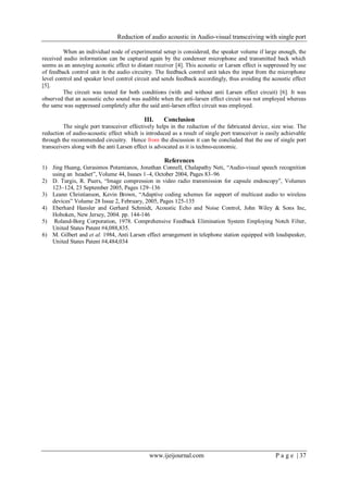 Reduction of audio acoustic in Audio-visual transceiving with single port
www.ijeijournal.com P a g e | 37
When an individual node of experimental setup is considered, the speaker volume if large enough, the
received audio information can be captured again by the condenser microphone and transmitted back which
seems as an annoying acoustic effect to distant receiver [4]. This acoustic or Larsen effect is suppressed by use
of feedback control unit in the audio circuitry. The feedback control unit takes the input from the microphone
level control and speaker level control circuit and sends feedback accordingly, thus avoiding the acoustic effect
[5].
The circuit was tested for both conditions (with and without anti Larsen effect circuit) [6]. It was
observed that an acoustic echo sound was audible when the anti-larsen effect circuit was not employed whereas
the same was suppressed completely after the said anti-larsen effect circuit was employed.
III. Conclusion
The single port transceiver effectively helps in the reduction of the fabricated device, size wise. The
reduction of audio-acoustic effect which is introduced as a result of single port transceiver is easily achievable
through the recommended circuitry. Hence from the discussion it can be concluded that the use of single port
transceivers along with the anti Larsen effect is advocated as it is techno-economic.
References
1) Jing Huang, Gerasimos Potamianos, Jonathan Connell, Chalapathy Neti, “Audio-visual speech recognition
using an headset”, Volume 44, Issues 1–4, October 2004, Pages 83–96
2) D. Turgis, R. Puers, “Image compression in video radio transmission for capsule endoscopy”, Volumes
123–124, 23 September 2005, Pages 129–136
3) Leann Christianson, Kevin Brown, “Adaptive coding schemes for support of multicast audio to wireless
devices” Volume 28 Issue 2, February, 2005, Pages 125-135
4) Eberhard Hansler and Gerhard Schmidt, Acoustic Echo and Noise Control, John Wiley & Sons Inc,
Hoboken, New Jersey, 2004. pp. 144-146
5) Roland-Borg Corporation, 1978. Comprehensive Feedback Elimination System Employing Notch Filter,
United States Patent #4,088,835.
6) M. Gilbert and et al. 1984, Anti Larsen effect arrangement in telephone station equipped with loudspeaker,
United States Patent #4,484,034
 