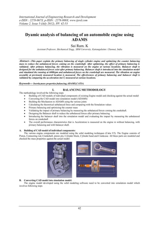 International Journal of Engineering Research and Development
e-ISSN : 2278-067X, p-ISSN : 2278-800X, www.ijerd.com
Volume 2, Issue 5 (July 2012), PP. 42-53


      Dyamic analysis of balancing of an automobile engine using
                               ADAMS
                                                     Sai Ram. K
                  Assistant Professor, Mechanical Engg., SRM University, Kattangalattur, Chennai, India



Abstract—This paper explain the primary balancing of single cylinder engine and optimizing the counter balancing
mass to reduce the unbalanced forces coming on the crankshaft. After optimizing, the effect of primary balancing is
validated. After primary balancing, the vibration is measured on the engine at various locations. Balancer shaft is
designed for the unbalanced forces exist after primary balancing. Balancer shaft is introduced into the simulation model
and simulated the running at 6000rpm and unbalanced forces on the crankshaft are measured. The vibration on engine
assembly at previously measured location is measured. The effectiveness of primary balancing and balancer shaft is
validated by comparing the acceleration (m/s2) measured at various locations.

Keywords–– Inertia,mass properties,balancing,ADAMS,CATIA.

                                  I.        BALANCING METHODOLOGY
The methodology involved the following steps
       Building of CAD models of individual components of existing Engine model and checking against the actual model
       Converting the CAD model into simulation model (ADAMS)
       Building the Mechanism in ADAMS using the various joints
       Calculating the theoretical unbalanced force and comparing with the Simulation values
       Primary balancing and optimizing the counter mass
       Validating the impact of primary balancing by measuring the unbalanced forces coming the crankshaft.
       Designing the Balancer shaft to reduce the unbalanced forces after primary balancing.
       Introducing the balancer shaft into the simulation model and evaluating the impact by measuring the unbalanced
        forces on crankshaft
       The overall performance characteristics that is Acceleration is measured on the engine in without balancing, with
        primary balancing and with balancer shaft.

A.   Building of CAD model of individual components:
     The various engine components are modeled using the solid modeling techniques (Catia V5). The Engine consists of
Piston, Connecting rod, Crankshaft, piston pin, Cylinder block, Cylinder head and Crankcase. All these parts are modeled and
checked the mass properties against the actual model.




B.   Converting CAD model into simulation model:
     The engine model developed using the solid modeling software need to be converted into simulation model which
involves following steps




                                                            42
 