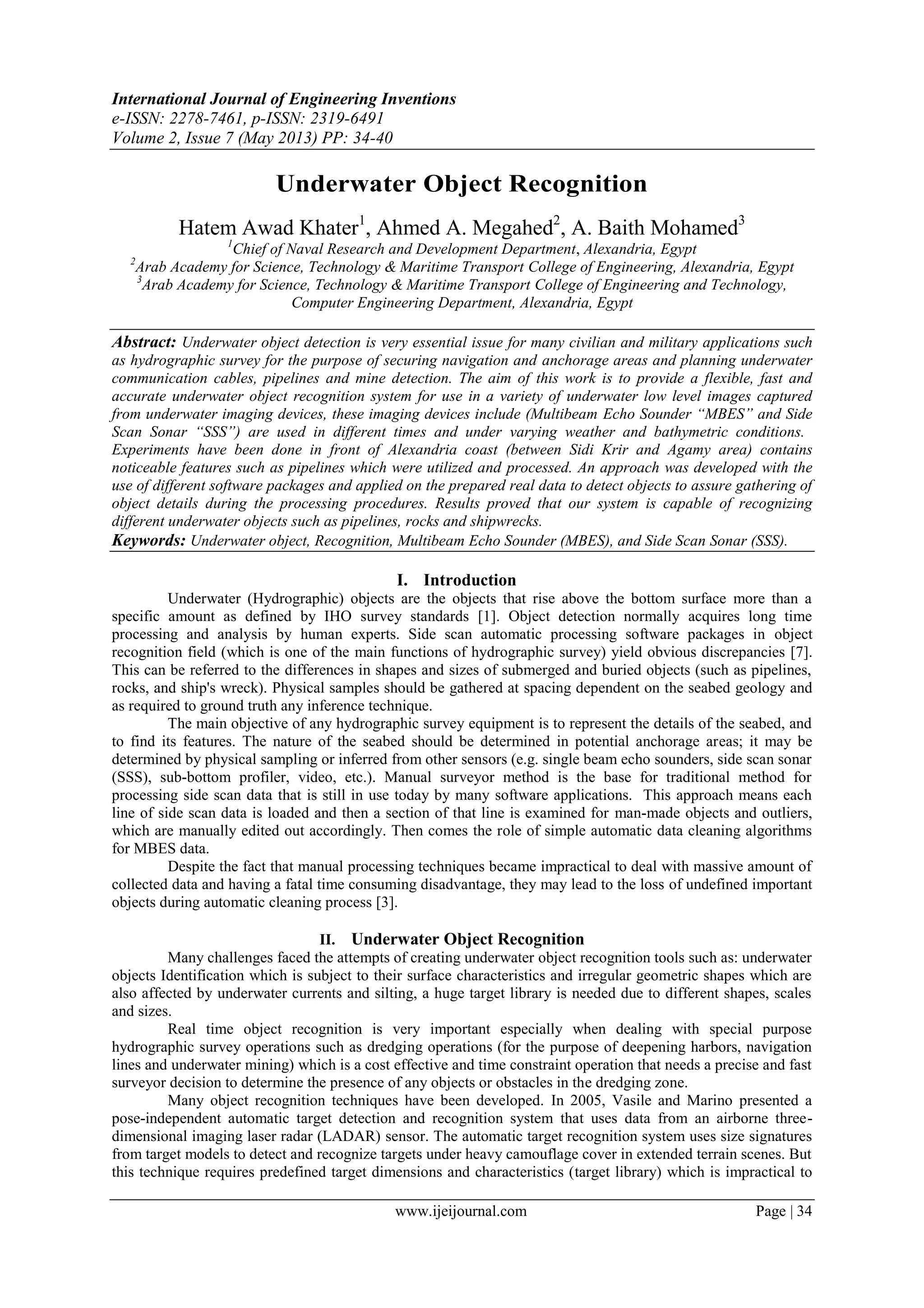 International Journal of Engineering Inventions
e-ISSN: 2278-7461, p-ISSN: 2319-6491
Volume 2, Issue 7 (May 2013) PP: 34-40
www.ijeijournal.com Page | 34
Underwater Object Recognition
Hatem Awad Khater1
, Ahmed A. Megahed2
, A. Baith Mohamed3
1
Chief of Naval Research and Development Department‎, Alexandria, Egypt
2
Arab Academy for Science, Technology & Maritime Transport College of Engineering, Alexandria, Egypt
3
Arab Academy for Science, Technology & Maritime Transport College of Engineering and Technology,
Computer Engineering Department, Alexandria, Egypt
Abstract: Underwater object detection is very essential issue for many civilian and military ‎applications such
as hydrographic survey for the purpose of securing navigation and ‎anchorage areas and planning underwater
communication cables, pipelines and mine ‎detection. The aim of this work is to provide a flexible, fast and
accurate underwater ‎object recognition system for use in a variety of underwater low level images captured
‎from underwater imaging devices, these imaging devices include (Multibeam Echo ‎Sounder “MBES” and Side
Scan Sonar “SSS”) are used in different times and under ‎varying weather and bathymetric conditions.‎‎
Experiments have been done in front of Alexandria coast (between Sidi Krir and ‎Agamy area) contains
noticeable features such as pipelines which were utilized and ‎processed. An approach was developed with the
use of different software packages ‎and applied on the prepared real data to detect objects to assure gathering of
object ‎details during the processing procedures. Results proved that our system is capable of ‎recognizing
different underwater objects such as pipelines, rocks and shipwrecks.
Keywords: Underwater object, Recognition, Multibeam Echo ‎Sounder (MBES), and Side Scan Sonar (SSS).
I. Introduction
Underwater (Hydrographic) objects are the objects that rise above the bottom surface more than a
specific amount as defined by IHO survey standards [1]. Object detection normally acquires long time
processing and analysis by human experts. Side scan automatic processing software packages in object
recognition field (which is one of the main functions of hydrographic survey) yield obvious discrepancies [7].
This can be referred to the differences in shapes and sizes of submerged and buried objects (such as pipelines,
rocks, and ship's wreck). Physical samples should be gathered at spacing dependent on the seabed geology and
‎as required to ground truth any inference technique.‎
The main objective of any hydrographic survey equipment is to represent the details of the seabed, and
to find its features. The nature of the seabed should be determined in potential anchorage areas; it may be
determined by physical sampling or inferred from other sensors (e.g. single beam echo sounders, side scan sonar
(SSS), sub-bottom profiler, video, etc.). Manual surveyor method is the base for traditional method for
processing side scan data that is still in use today by many software applications. This approach means each
line of side scan data is loaded and then a section of that line is examined for man-made objects and outliers,
which are manually edited out accordingly. Then comes the role of simple automatic data cleaning algorithms
for MBES data.
Despite the fact that manual processing techniques became impractical to deal with massive amount of
collected data and having a fatal time consuming disadvantage, they may lead to the loss of undefined important
objects during automatic cleaning process [3].
II. ‎Underwater Object Recognition ‎
Many challenges faced the attempts of creating underwater object recognition tools such as: underwater
objects Identification which is subject to their surface characteristics and irregular geometric shapes which are
also affected by underwater currents and silting, a huge target library is needed due to different shapes, scales
and sizes.
Real time object recognition is very important especially when dealing with special purpose
hydrographic survey operations such as dredging operations (for the purpose of deepening harbors, navigation
lines and underwater mining) which is a cost effective and time constraint operation that needs a precise and fast
surveyor decision to determine the presence of any objects or obstacles in the dredging zone.
Many object recognition techniques have been developed. In 2005, Vasile and Marino presented a
pose-independent automatic target detection and recognition system that uses data from an airborne three-
dimensional imaging laser radar (LADAR) sensor. The automatic target recognition system uses size signatures
from target models to detect and recognize targets under heavy camouflage cover in extended terrain scenes. But
this technique requires predefined target dimensions and characteristics (target library) which is impractical to
 