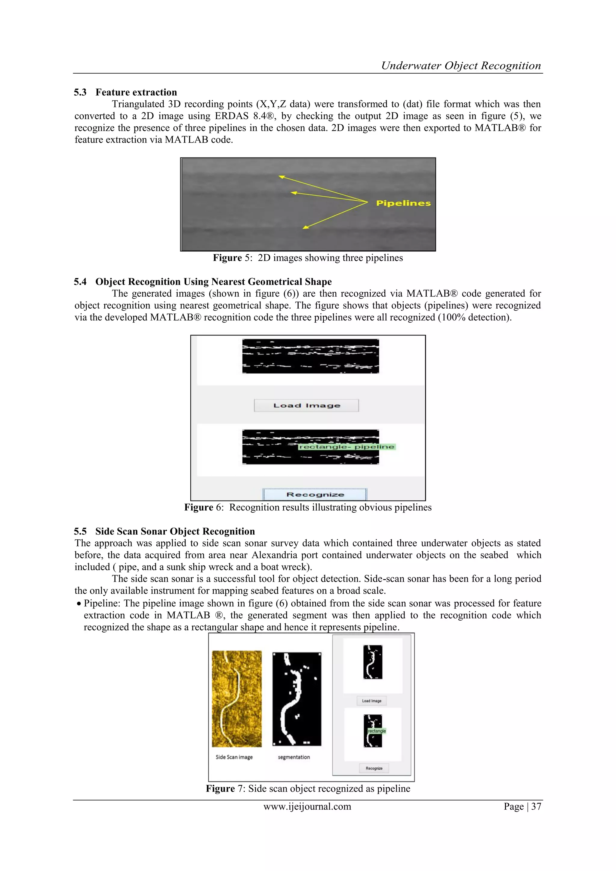 Underwater Object Recognition
www.ijeijournal.com Page | 37
5.3 Feature extraction
Triangulated 3D recording points (X,Y,Z data) were transformed to (dat) file format which was then
converted to a 2D image using ERDAS 8.4®, by checking the output 2D image as seen in figure (5), we
recognize the presence of three pipelines in the chosen data. 2D images were then exported to MATLAB® for
feature extraction via MATLAB code.
Figure 5: 2D images showing three pipelines
5.4 Object Recognition Using Nearest Geometrical Shape
The generated images (shown in figure (6)) are then recognized via MATLAB® code generated for
object recognition using nearest geometrical shape. The figure shows that objects (pipelines) were recognized
via the developed MATLAB® recognition code the three pipelines were all recognized (100% detection).
Figure 6: Recognition results ‎illustrating obvious pipelines
5.5 Side Scan Sonar Object Recognition
The approach was applied to side scan sonar survey data which contained three underwater objects as stated
before, the data acquired from area near Alexandria port contained underwater objects on the seabed which
included ( pipe, and a sunk ship wreck and a boat wreck).
The side scan sonar is a successful tool for object detection. Side-scan sonar has been for a long period
the only available instrument for mapping seabed features on a broad scale.
 Pipeline: The pipeline image shown in figure (6) obtained from the side scan sonar was processed for feature
extraction code in MATLAB ®, the generated segment was then applied to the recognition code which
recognized the shape as a rectangular shape and hence it represents pipeline‎.
Figure 7: Side scan object recognized as pipeline
 