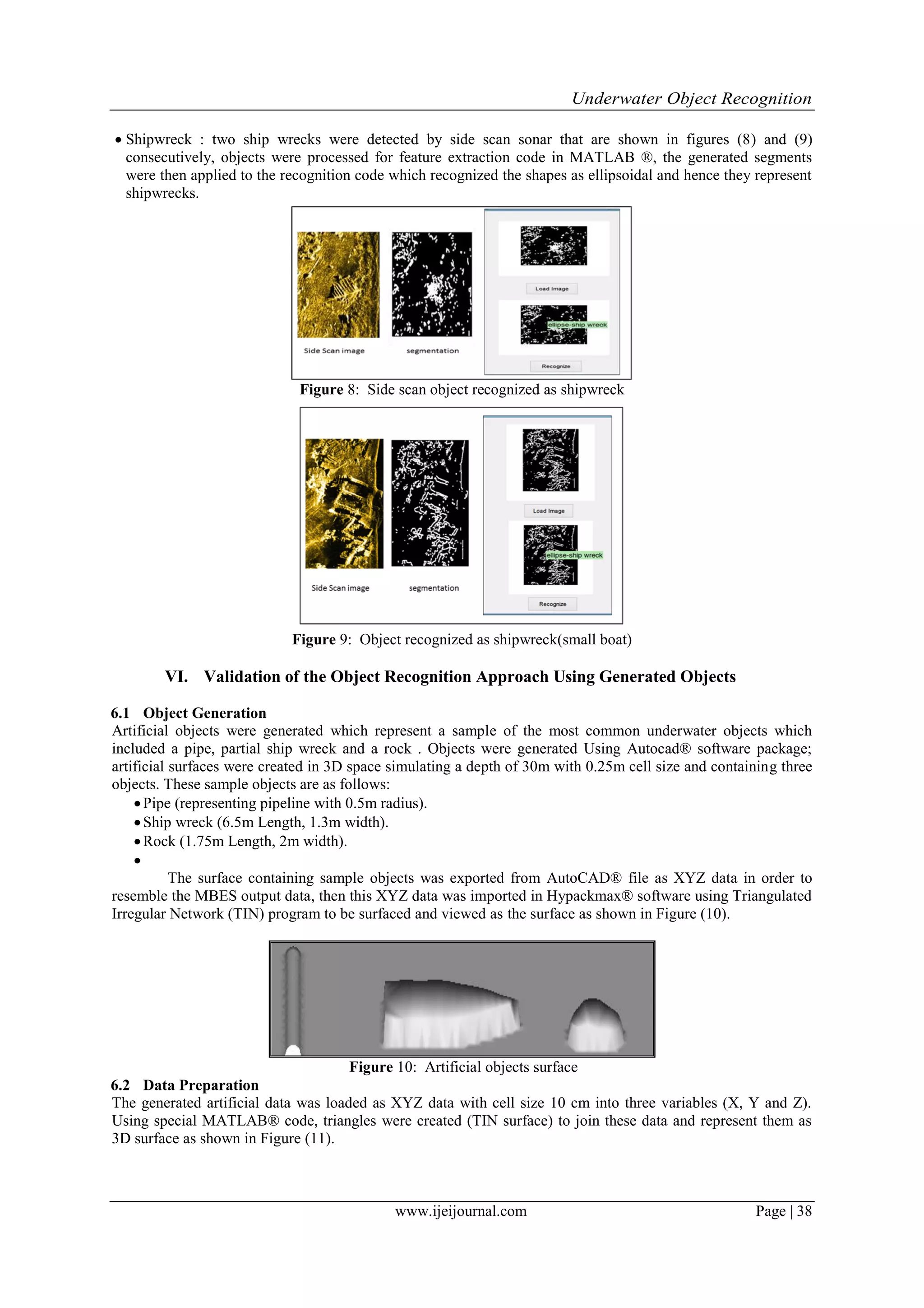 Underwater Object Recognition
www.ijeijournal.com Page | 38
 Shipwreck : two ship wrecks were detected by side scan sonar that are shown in figures (8) and (9)
consecutively, objects were processed for feature extraction code in MATLAB ®, the generated segments
were then applied to the recognition code which recognized the shapes as ellipsoidal and hence they represent
shipwrecks.
Figure 8: Side scan object recognized as shipwreck
Figure 9: Object recognized as shipwreck(small boat)
VI. Validation of the Object Recognition Approach Using Generated Objects
6.1 Object Generation
Artificial objects were generated which represent a sample of the most common underwater objects which
included a pipe, partial ship wreck and a rock . Objects were generated Using Autocad® software package;
artificial surfaces were created in 3D space simulating a depth of 30m with 0.25m cell size and containing three
objects. These sample objects are as follows:
Pipe (representing pipeline with 0.5m radius).
Ship wreck (6.5m Length, 1.3m width).
Rock (1.75m Length, 2m width).

The surface containing sample objects was exported from AutoCAD® file as XYZ data in order to
resemble the MBES output data, then this XYZ data was imported in Hypackmax® software using Triangulated
Irregular Network (TIN) program to be surfaced and viewed as the surface as shown in Figure (10).
Figure 10: Artificial objects surface
6.2 Data Preparation
The generated artificial data was loaded as XYZ data with cell size 10 cm into three variables (X, Y and Z).
Using special MATLAB® code, triangles were created (TIN surface) to join these data and represent them as
3D surface as shown in Figure (11).
 