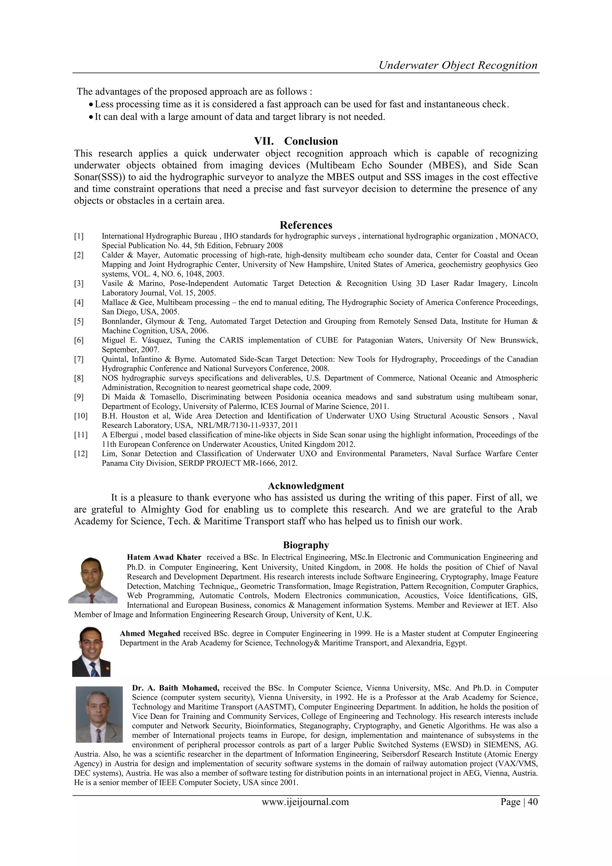 Underwater Object Recognition
www.ijeijournal.com Page | 40
The advantages of the proposed approach are as follows :
Less processing time as it is considered a fast approach can be used for fast and instantaneous check.
It can deal with a large amount of data and target library is not needed.
VII. Conclusion
This research applies a quick underwater object recognition approach which is capable of recognizing
underwater objects obtained from imaging devices (Multibeam Echo Sounder (MBES), and Side Scan
Sonar(SSS)) to aid the hydrographic surveyor to analyze the MBES output and SSS images in the cost effective
and time constraint operations that need a precise and fast surveyor decision to determine the presence of any
objects or obstacles in a certain area.
References
[1] International Hydrographic Bureau , IHO standards for hydrographic surveys , international hydrographic organization , MONACO,
Special Publication No. 44, 5th Edition, February 2008
[2] Calder & Mayer, Automatic processing of high-rate, high-density multibeam echo sounder data, Center for Coastal and Ocean
Mapping and Joint Hydrographic Center, University of New Hampshire, United States of America, geochemistry geophysics Geo
systems, VOL. 4, NO. 6, 1048, 2003.
[3] Vasile & Marino, Pose-Independent Automatic Target Detection & Recognition Using 3D Laser Radar Imagery, Lincoln
Laboratory Journal, Vol. 15, 2005.
[4] Mallace & Gee, Multibeam processing – the end to manual ‎editing, The Hydrographic Society of America Conference Proceedings,
San Diego, USA, 2005.
[5] Bonnlander, Glymour & Teng, Automated Target Detection and Grouping from Remotely Sensed Data, Institute for Human &
Machine Cognition, USA, 2006.
[6] Miguel E. Vásquez, Tuning the CARIS implementation of CUBE for Patagonian Waters, University Of New Brunswick,
September, 2007.
[7] Quintal, Infantino & Byrne. Automated Side-Scan Target Detection: ‎New Tools for Hydrography, Proceedings of the Canadian
Hydrographic Conference and ‎National Surveyors Conference, 2008. ‎
[8] NOS hydrographic surveys specifications and deliverables, U.S. Department of ‎Commerce, National Oceanic and Atmospheric
Administration, ‎Recognition to nearest geometrical shape code, 2009.‎
[9] Di Maida & Tomasello, Discriminating between Posidonia oceanica meadows and sand substratum using multibeam sonar,
Department of Ecology, University of Palermo, ICES Journal of Marine Science, 2011.
[10] B.H. Houston et al, Wide Area Detection and Identification of Underwater UXO Using Structural Acoustic Sensors , Naval
Research Laboratory, USA, NRL/MR/7130-11-9337, 2011
[11] A Elbergui , model based classification of mine-like objects in Side Scan sonar using the highlight information, Proceedings of the
11th European Conference on Underwater Acoustics, United Kingdom 2012.
[12] Lim, Sonar Detection and Classification of Underwater UXO and Environmental Parameters, Naval Surface Warfare Center
Panama City Division, SERDP PROJECT MR-1666, 2012.
Acknowledgment
It is a pleasure to thank everyone who has assisted us during the writing of this paper. First of all, we
are grateful to Almighty God for enabling us to complete this research. And we are grateful to the Arab
Academy for Science, Tech. & Maritime Transport staff who has helped us to finish our work.
Biography
Hatem Awad Khater ‎received a BSc. In Electrical Engineering, MSc.In Electronic and Communication Engineering and
Ph.D. in Computer Engineering, Kent University, United Kingdom, in 2008. He holds the position of Chief of Naval
Research and Development Department. His research interests include Software Engineering, Cryptography, Image Feature
Detection, Matching Technique,, Geometric Transformation, Image Registration, Pattern Recognition, Computer Graphics,
Web Programming, Automatic Controls, Modern Electronics communication, Acoustics, Voice Identifications, GIS,
International and European Business, conomics & Management information Systems. Member and Reviewer at IET. Also
Member of Image and Information Engineering Research Group, University of Kent, U.K.
Ahmed Megahed received BSc. degree in Computer Engineering in 1999. He is a Master student at Computer Engineering
Department in the Arab Academy for Science, Technology& Maritime Transport, and Alexandria, Egypt.
Dr. A. Baith Mohamed, received the BSc. In Computer Science, Vienna University, MSc. And Ph.D. in Computer
Science (computer system security), Vienna University, in 1992. He is a Professor at the Arab Academy for Science,
Technology and Maritime Transport (AASTMT), Computer Engineering Department. In addition, he holds the position of
Vice Dean for Training and Community Services, College of Engineering and Technology. His research interests include
computer and Network Security, Bioinformatics, Steganography, Cryptography, and Genetic Algorithms. He was also a
member of International projects teams in Europe, for design, implementation and maintenance of subsystems in the
environment of peripheral processor controls as part of a larger Public Switched Systems (EWSD) in SIEMENS, AG.
Austria. Also, he was a scientific researcher in the department of Information Engineering, Seibersdorf Research Institute (Atomic Energy
Agency) in Austria for design and implementation of security software systems in the domain of railway automation project (VAX/VMS,
DEC systems), Austria. He was also a member of software testing for distribution points in an international project in AEG, Vienna, Austria.
He is a senior member of IEEE Computer Society, USA since 2001.
 