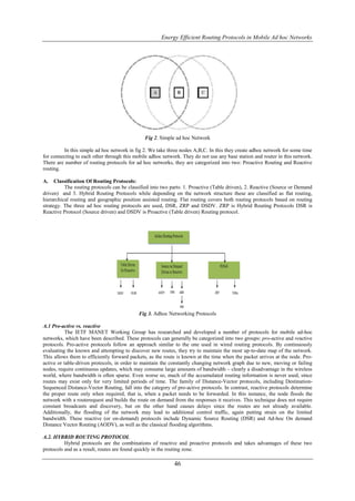 Energy Efficient Routing Protocols in Mobile Ad hoc Networks




                                              Fig 2. Simple ad hoc Network

         In this simple ad hoc network in fig 2. We take three nodes A,B,C. In this they create adhoc network for some time
for connecting to each other through this mobile adhoc network. They do not use any base station and router in this network.
There are number of routing protocols for ad hoc networks, they are categorized into two: Proactive Routing and Reactive
routing.

A.    Classification Of Routing Protocols:
          The routing protocols can be classified into two parts: 1. Proactive (Table driven), 2. Reactive (Source or Demand
driven) and 3. Hybrid Routing Protocols while depending on the network structure these are classified as flat routing,
hierarchical routing and geographic position assisted routing. Flat routing covers both routing protocols based on routing
strategy. The three ad hoc routing protocols are used, DSR, ZRP and DSDV. ZRP is Hybrid Routing Protocols DSR is
Reactive Protocol (Source driven) and DSDV is Proactive (Table driven) Routing protocol.




                                            Fig 3. Adhoc Networking Protocols

A.1 Pro-active vs. reactive
           The IETF MANET Working Group has researched and developed a number of protocols for mobile ad-hoc
networks, which have been described. These protocols can generally be categorized into two groups: pro-active and reactive
protocols. Pro-active protocols follow an approach similar to the one used in wired routing protocols. By continuously
evaluating the known and attempting to discover new routes, they try to maintain the most up-to-date map of the network.
This allows them to efficiently forward packets, as the route is known at the time when the packet arrives at the node. Pro-
active or table-driven protocols, in order to maintain the constantly changing network graph due to new, moving or failing
nodes, require continuous updates, which may consume large amounts of bandwidth – clearly a disadvantage in the wireless
world, where bandwidth is often sparse. Even worse so, much of the accumulated routing information is never used, since
routes may exist only for very limited periods of time. The family of Distance-Vector protocols, including Destination-
Sequenced Distance-Vector Routing, fall into the category of pro-active protocols. In contrast, reactive protocols determine
the proper route only when required, that is, when a packet needs to be forwarded. In this instance, the node floods the
network with a routerequest and builds the route on demand from the responses it receives. This technique does not require
constant broadcasts and discovery, but on the other hand causes delays since the routes are not already available.
Additionally, the flooding of the network may lead to additional control traffic, again putting strain on the limited
bandwidth. These reactive (or on-demand) protocols include Dynamic Source Routing (DSR) and Ad-hoc On demand
Distance Vector Routing (AODV), as well as the classical flooding algorithms.

A.2. HYBRID ROUTING PROTOCOL
          Hybrid protocols are the combinations of reactive and proactive protocols and takes advantages of these two
protocols and as a result, routes are found quickly in the routing zone.

                                                            46
 