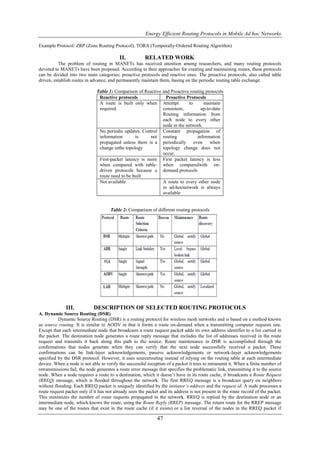 Energy Efficient Routing Protocols in Mobile Ad hoc Networks

Example Protocol: ZRP (Zone Routing Protocol), TORA (Temporally-Ordered Routing Algorithm)

                                          II.           RELATED WORK
          The problem of routing in MANETs has received attention among researchers, and many routing protocols
devoted to MANETs have been proposed. According to their approaches for creating and maintaining routes, these protocols
can be divided into two main categories; proactive protocols and reactive ones. The proactive protocols, also called table
driven, establish routes in advance, and permanently maintain them, basing on the periodic routing table exchange.

                              Table 1: Comparison of Reactive and Proactive routing protocols
                               Reactive protocols               Proactive Protocols
                               A route is built only when Attempt          to      maintain
                               required.                      consistent,         up-to-date
                                                              Routing information from
                                                              each node to every other
                                                              node in the network.
                               No periodic updates. Control Constant propagation of
                               information       is     not routing             information
                               propagated unless there is a periodically even          when
                               change inthe topology          topology change does not
                                                              occur.
                               First-packet latency is more First packet latency is less
                               when compared with table- when comparedwith on-
                               driven protocols because a demand protocols
                               route need to be built
                               Not available                  A route to every other node
                                                              in ad-hocnetwork is always
                                                              available


                                      Table 2: Comparison of different routing protocols




              III.           DESCRIPTION OF SELECTED ROUTING PROTOCOLS
A. Dynamic Source Routing (DSR)
          Dynamic Source Routing (DSR) is a routing protocol for wireless mesh networks and is based on a method known
as source routing. It is similar to AODV in that it forms a route on-demand when a transmitting computer requests one.
Except that each intermediate node that broadcasts a route request packet adds its own address identifier to a list carried in
the packet. The destination node generates a route reply message that includes the list of addresses received in the route
request and transmits it back along this path to the source. Route maintenance in DSR is accomplished through the
confirmations that nodes generate when they can verify that the next node successfully received a packet. These
confirmations can be link-layer acknowledgements, passive acknowledgements or network-layer acknowledgements
specified by the DSR protocol. However, it uses sourcerouting instead of relying on the routing table at each intermediate
device. When a node is not able to verify the successful reception of a packet it tries to retransmit it. When a finite number of
retransmissions fail, the node generates a route error message that specifies the problematic link, transmitting it to the source
node. When a node requires a route to a destination, which it doesn’t have in its route cache, it broadcasts a Route Request
(RREQ) message, which is flooded throughout the network. The first RREQ message is a broadcast query on neighbors
without flooding. Each RREQ packet is uniquely identified by the initiator’s address and the request id. A node processes a
route request packet only if it has not already seen the packet and its address is not present in the route record of the packet.
This minimizes the number of route requests propagated in the network. RREQ is replied by the destination node or an
intermediate node, which knows the route, using the Route Reply (RREP) message. The return route for the RREP message
may be one of the routes that exist in the route cache (if it exists) or a list reversal of the nodes in the RREQ packet if

                                                              47
 