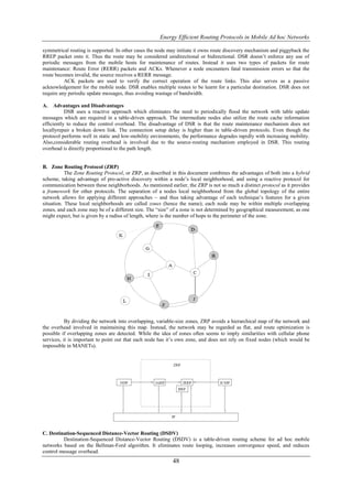 Energy Efficient Routing Protocols in Mobile Ad hoc Networks

symmetrical routing is supported. In other cases the node may initiate it owns route discovery mechanism and piggyback the
RREP packet onto it. Thus the route may be considered unidirectional or bidirectional. DSR doesn’t enforce any use of
periodic messages from the mobile hosts for maintenance of routes. Instead it uses two types of packets for route
maintenance: Route Error (RERR) packets and ACKs. Whenever a node encounters fatal transmission errors so that the
route becomes invalid, the source receives a RERR message.
          ACK packets are used to verify the correct operation of the route links. This also serves as a passive
acknowledgement for the mobile node. DSR enables multiple routes to be learnt for a particular destination. DSR does not
require any periodic update messages, thus avoiding wastage of bandwidth.

A.    Advantages and Disadvantages
           DSR uses a reactive approach which eliminates the need to periodically flood the network with table update
messages which are required in a table-driven approach. The intermediate nodes also utilize the route cache information
efficiently to reduce the control overhead. The disadvantage of DSR is that the route maintenance mechanism does not
locallyrepair a broken down link. The connection setup delay is higher than in table-driven protocols. Even though the
protocol performs well in static and low-mobility environments, the performance degrades rapidly with increasing mobility.
Also,considerable routing overhead is involved due to the source-routing mechanism employed in DSR. This routing
overhead is directly proportional to the path length.


B. Zone Routing Protocol (ZRP)
           The Zone Routing Protocol, or ZRP, as described in this document combines the advantages of both into a hybrid
scheme, taking advantage of pro-active discovery within a node’s local neighborhood, and using a reactive protocol for
communication between these neighborhoods. As mentioned earlier, the ZRP is not so much a distinct protocol as it provides
a framework for other protocols. The separation of a nodes local neighborhood from the global topology of the entire
network allows for applying different approaches – and thus taking advantage of each technique’s features for a given
situation. These local neighborhoods are called zones (hence the name); each node may be within multiple overlapping
zones, and each zone may be of a different size. The “size” of a zone is not determined by geographical measurement, as one
might expect, but is given by a radius of length, where is the number of hops to the perimeter of the zone.




           By dividing the network into overlapping, variable-size zones, ZRP avoids a hierarchical map of the network and
the overhead involved in maintaining this map. Instead, the network may be regarded as flat, and route optimization is
possible if overlapping zones are detected. While the idea of zones often seems to imply similarities with cellular phone
services, it is important to point out that each node has it’s own zone, and does not rely on fixed nodes (which would be
impossible in MANETs).




C. Destination-Sequenced Distance-Vector Routing (DSDV)
         Destination-Sequenced Distance-Vector Routing (DSDV) is a table-driven routing scheme for ad hoc mobile
networks based on the Bellman-Ford algorithm. It eliminates route looping, increases convergence speed, and reduces
control message overhead.
                                                           48
 