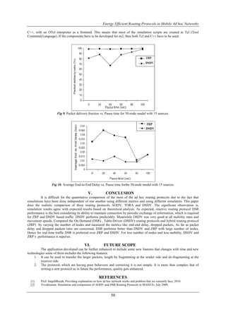 Energy Efficient Routing Protocols in Mobile Ad hoc Networks

C++, with an OTcl interpreter as a frontend. This means that most of the simulation scripts are created in Tcl (Tool
Command Language). If the components have to be developed for ns2, then both Tcl and C++ have to be used.




                     Fig 9. Packet delivery fraction vs. Pause time for 50-node model with 15 sources.




                 Fig 10. Average End-to-End Delay vs. Pause time forthe 50-node model with 15 sources.

                                             V.            CONCLUSION
          It is difficult for the quantitative comparison of the most of the ad hoc routing protocols due to the fact that
simulations have been done independent of one another using different metrics and using different simulators. This paper
does the realistic comparison of three routing protocols AODV, TORA and DSDV. The significant observation is,
simulation results agree with expected results based on theoretical analysis. As expected, reactive routing protocol DSR
performance is the best considering its ability to maintain connection by periodic exchange of information, which is required
for ZRP and DSDV based traffic. DSDV performs predictably. Meanwhile DSDV was very good at all mobility rates and
movement speeds. Compared the On-Demand (DSR) , Table-Driven (DSDV) routing protocols and hybrid routing protocol
(ZRP) by varying the number of nodes and measured the metrics like end-end delay, dropped packets, As far as packet
delay and dropped packets ratio are concerned, DSR performs better than DSDV and ZRP with large number of nodes.
Hence for real time traffic DSR is preferred over ZRP and DSDV. For less number of nodes and less mobility, DSDV and
ZRP’s performance is superior.

                                           VI.            FUTURE SCOPE
         The application developed can be further enhanced to include some new features that changes with time and new
technologies some of them includes the following features:
     1. It can be used to transfer the larger packets, length by fragmenting at the sender side and de-fragmenting at the
         receiver side.
     2. The protocols which are having poor behaviors and correcting it is not simple. It is more than complex that of
         writing a new protocol so in future the performance, quality gets enhanced.

                                                      REFERENCES
  [1].   Prof. SaquibRazak, Providing explanation on how ad hoc network works and problem that we currently face, 2010.
  [2].   Vivekkumar, Simulation and comparison of AODV and DSR Routing Protocols in MANETs, July 2009.


                                                               50
 