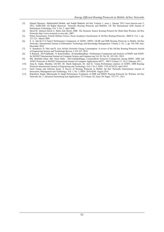 Energy Efficient Routing Protocols in Mobile Ad hoc Networks

[3].    Djamel Djenouri, Abdelouahid Derhab, and Nadjib Badache Ad Hoc Volume 2, issue 1, January 2012 www.ijarcsse.com ©
        2012, IJARCSSE All Rights Reserved Networks Routing Protocols and Mobility 126 The International Arab Journal of
        Information Technology, Vol. 3, No. 2, April 2006.
[4].    David B. Johnson David A. Maltz Josh Broch ,DSR: The Dynamic Source Routing Protocol for Multi-Hop Wireless Ad Hoc
        Networks http://www.monarch.cs.cmu.edu/ ,2007.
[5].    Petteri Kuosmanen, Finnish Defence Forces, Naval Academy Classification of Ad Hoc Routing Protocols., IMECS, Vol. 1, pp.
        321-323 , March 2009.
[6].    S. A. Ade1& P.A.Tijare2 Performance Comparison of AODV, DSDV, OLSR and DSR Routing Protocols in Mobile Ad Hoc
        Networks, International Journal of Information Technology and Knowledge Management, Volume 2, No. 2, pp. 545-548, July-
        December 2010.
[7].    V. Kanakaris, D. Ndzi and D. Azzi Ad-hoc Networks Energy Consumption: A review of the Ad-Hoc Routing Protocols Journal
        of Engineering Science and Technology Review 3 162-167, 2010.
[8].    V.Ramesh , Dr.P.Subbaiah , N. KoteswarRao , M.JanardhanaRaju , Performance Comparison and Analysis of DSDV and AODV
        for MANET International Journal on Computer Science and Engineer-ing Vol. 02, No. 02, 183-188 , 2010.
[9].    Md. Shohidul Islam, Md. Naim Hider , Md.TouhidulHaque, LetonmiahAn Extensive Comparison among DSDV, DSR and
        AODV Protocols in MANET International Journal of Computer Applications (0975 – 8887) Volume 15– No.2, February 2011.
[10].   Anuj K. Gupta, Member, IACSIT, Dr. Harsh Sadawarti, Dr. Anil K. Verma Performance analysis of AODV, DSR Routing
        Protocols International Journal of Engineering and Technology, Vol.2, No.2, ISSN: 1793-8236226, April 2010
[11].   Sunil Taneja and Ashwani Kush, A Survey of Routing Protocols in Mobile Ad Hoc Networks International Journal of
        Innovation, Management and Technology, Vol. 1, No. 3, ISSN: 2010-0248, August 2010.
[12].   Rajeshwar Singh, Dharmendra K Singh Performance Evaluation of DSR and DSDV Routing Protocols for Wireless Ad Hoc
        Networks Int. J. Advanced Networking and Applications 732 Volume: 02, Issue: 04, Pages: 732-737 , 2011.




                                                             51
 