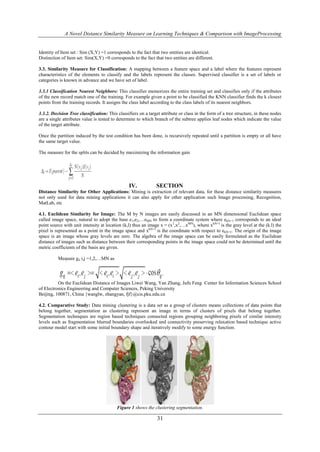 A Novel Distance Similarity Measure on Learning Techniques & Comparison with ImageProcessing


Identity of Item set : Sim (X,Y) =1 corresponds to the fact that two entities are identical.
Distinction of Item set: Sim(X,Y) =0 corresponds to the fact that two entities are different.

3.3. Similarity Measure for Classification: A mapping between a feature space and a label where the features represent
characteristics of the elements to classify and the labels represent the classes. Supervised classifier is a set of labels or
categories is known in advance and we have set of label.

3.3.1 Classification Nearest Neighbors: This classifier memorizes the entire training set and classifies only if the attributes
of the new record match one of the training. For example given a point to be classified the KNN classifier finds the k closest
points from the training records. It assigns the class label according to the class labels of its nearest neighbors.

3.3.2. Decision Tree classification: This classifiers on a target attribute or class in the form of a tree structure, in these nodes
are a single attributes value is tested to determine to which branch of the subtree applies leaf nodes which indicate the value
of the target attribute.

Once the partition induced by the test condition has been done, is recursively repeated until a partition is empty or all have
the same target value.

The measure for the splits can be decided by maximizing the information gain




                                                 IV.            SECTION
Distance Similarity for Other Applications: Mining is extraction of relevant data, for these distance similarity measures
not only used for data mining applications it can also apply for other application such Image processing, Recognition,
MatLab, etc

4.1. Euclidean Similarity for Image: The M by N images are easily discussed in an MN dimensional Euclidean space
called image space, natural to adopt the base e1,e2,…eMN to form a coordinate system where ekN+1 corresponds to an ideal
point source with unit intensity at location (k,l) thus an image x = (x1,x2,…xMN), where xkN+1 is the gray level at the (k.l) the
pixel is represented as a point in the image space and xkN+1 is the coordinate with respect to ekN+1. The origin of the image
space is an image whose gray levels are zero. The algebra of the image space can be easily formulated as the Euclidean
distance of images such as distance between their corresponding points in the image space could not be determined until the
metric coefficients of the basis are given.

          Measure gij i,j =1,2,…MN as




          On the Euclidean Distance of Images Liwei Wang, Yan Zhang, Jufu Feng Center for Information Sciences School
of Electronics Engineering and Computer Sciences, Peking University
Beijing, 100871, China {wanglw, zhangyan, fjf}@cis.pku.edu.cn

4.2. Comparative Study: Data mining clustering is a data set as a group of clusters means collections of data points that
belong together, segmentation as clustering represent an image in terms of clusters of pixels that belong together.
Segmentation techniques are region based techniques connected regions grouping neighboring pixels of similar intensity
levels such as fragmentation blurred boundaries overlooked and connectivity preserving relaxation based technique active
contour model start with some initial boundary shape and iteratively modify to some energy function.




                                          Figure 1 shows the clustering segmentation.

                                                                31
 
