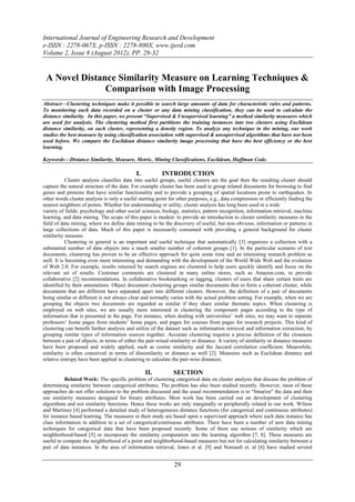 International Journal of Engineering Research and Development
e-ISSN : 2278-067X, p-ISSN : 2278-800X, www.ijerd.com
Volume 2, Issue 8 (August 2012), PP. 29-32


 A Novel Distance Similarity Measure on Learning Techniques &
               Comparison with Image Processing
Abstract––Clustering techniques make it possible to search large amounts of data for characteristic rules and patterns.
To monitoring each data recorded on a cluster or any data mining classification, they can be used to calculate the
distance similarity. In this paper, we present “Supervised & Unsupervised learning” a method similarity measures which
are used for analysis. The clustering method first partitions the training instances into two clusters using Euclidean
distance similarity, on each cluster, representing a density region. To analyze any technique in the mining, our work
studies the best measure by using classification association with supervised & unsupervised algorithms that have not been
used before. We compare the Euclidean distance similarity image processing that have the best efficiency or the best
learning.

Keywords––Distance Similarity, Measure, Metric, Mining Classifications, Euclidean, Huffman Code.

                                             I.          INTRODUCTION
            Cluster analysis classifies data into useful groups, useful clusters are the goal then the resulting cluster should
capture the natural structure of the data. For example cluster has been used to group related documents for browsing to find
genes and proteins that have similar functionality and to provide a grouping of spatial locations prone to earthquakes. In
other words cluster analysis is only a useful starting point for other purposes, e.g., data compression or efficiently finding the
nearest neighbors of points. Whether for understanding or utility, cluster analysis has long been used in a wide
variety of fields: psychology and other social sciences, biology, statistics, pattern recognition, information retrieval, machine
learning, and data mining. The scope of this paper is modest: to provide an introduction to cluster similarity measures in the
field of data mining, where we define data mining to be the discovery of useful, but non-obvious, information or patterns in
large collections of data. Much of this paper is necessarily consumed with providing a general background for cluster
similarity measure.
            Clustering in general is an important and useful technique that automatically [3] organizes a collection with a
substantial number of data objects into a much smaller number of coherent groups [1]. In the particular scenario of text
documents, clustering has proven to be an effective approach for quite some time and an interesting research problem as
well. It is becoming even more interesting and demanding with the development of the World Wide Web and the evolution
of Web 2.0. For example, results returned by search engines are clustered to help users quickly identify and focus on the
relevant set of results. Customer comments are clustered in many online stores, such as Amazon.com, to provide
collaborative [2] recommendations. In collaborative bookmarking or tagging, clusters of users that share certain traits are
identified by their annotations. Object document clustering groups similar documents that to form a coherent cluster, while
documents that are different have separated apart into different clusters. However, the definition of a pair of documents
being similar or different is not always clear and normally varies with the actual problem setting. For example, when we are
grouping the objects two documents are regarded as similar if they share similar thematic topics. When clustering is
employed on web sites, we are usually more interested in clustering the component pages according to the type of
information that is presented in the page. For instance, when dealing with universities’ web sites, we may want to separate
professors’ home pages from students’ home pages, and pages for courses from pages for research projects. This kind of
clustering can benefit further analysis and utilize of the dataset such as information retrieval and information extraction, by
grouping similar types of information sources together. Accurate clustering requires a precise definition of the closeness
between a pair of objects, in terms of either the pair-wised similarity or distance. A variety of similarity or distance measures
have been proposed and widely applied, such as cosine similarity and the Jaccard correlation coefficient. Meanwhile,
similarity is often conceived in terms of dissimilarity or distance as well [2]. Measures such as Euclidean distance and
relative entropy have been applied in clustering to calculate the pair-wise distances.

                                                  II.          SECTION
           Related Work: The specific problem of clustering categorical data on cluster analysis that discuss the problem of
determining similarity between categorical attributes. The problem has also been studied recently. However, most of these
approaches do not offer solutions to the problem discussed and the usual recommendation is to “binarize" the data and then
use similarity measures designed for binary attributes. Most work has been carried out on development of clustering
algorithms and not similarity functions. Hence these works are only marginally or peripherally related to our work. Wilson
and Martinez [4] performed a detailed study of heterogeneous distance functions (for categorical and continuous attributes)
for instance based learning. The measures in their study are based upon a supervised approach where each data instance has
class information in addition to a set of categorical/continuous attributes. There have been a number of new data mining
techniques for categorical data that have been proposed recently. Some of them use notions of similarity which are
neighborhood-based [5] or incorporate the similarity computation into the learning algorithm [7, 8]. These measures are
useful to compute the neighborhood of a point and neighborhood-based measures but not for calculating similarity between a
pair of data instances. In the area of information retrieval, Jones et al. [9] and Noreault et. al [6] have studied several


                                                               29
 