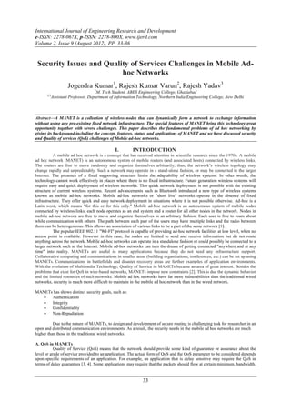 International Journal of Engineering Research and Development
e-ISSN: 2278-067X, p-ISSN: 2278-800X, www.ijerd.com
Volume 2, Issue 9 (August 2012), PP. 33-36


 Security Issues and Quality of Services Challenges in Mobile Ad-
                          hoc Networks
                     Jogendra Kumar1, Rajesh Kumar Varun2, Rajesh Yadav3
                                   1
                                     M. Tech Student, ABES Engineering College, Ghaziabad
      2,3
            Assistant Professor, Department of Information Technology, Northern India Engineering College, New Delhi



Abstract––A MANET is a collection of wireless nodes that can dynamically form a network to exchange information
without using any pre-existing fixed network infrastructure. The special features of MANET bring this technology great
opportunity together with severe challenges. This paper describes the fundamental problems of ad hoc networking by
giving its background including the concept, features, status, and applications of MANET and we have discussed security
and Quality of services (QoS) challenges of Mobile ad-hoc networks.

                                              I.        INTRODUCTION
           A mobile ad hoc network is a concept that has received attention in scientific research since the 1970s. A mobile
ad hoc network (MANET) is an autonomous system of mobile routers (and associated hosts) connected by wireless links.
The routers are free to move randomly and organize themselves arbitrarily; thus, the network’s wireless topology may
change rapidly and unpredictably. Such a network may operate in a stand-alone fashion, or may be connected to the larger
Internet. The presence of a fixed supporting structure limits the adaptability of wireless systems. In other words, the
technology cannot work effectively in places where there is no fixed infrastructure. Future generation wireless systems will
require easy and quick deployment of wireless networks. This quick network deployment is not possible with the existing
structure of current wireless systems. Recent advancements such as Bluetooth introduced a new type of wireless systems
known as mobile ad-hoc networks. Mobile ad-hoc networks or "short live" networks operate in the absence of fixed
infrastructure. They offer quick and easy network deployment in situations where it is not possible otherwise. Ad-hoc is a
Latin word, which means "for this or for this only." Mobile ad-hoc network is an autonomous system of mobile nodes
connected by wireless links; each node operates as an end system and a router for all other nodes in the network. Nodes in
mobile ad-hoc network are free to move and organize themselves in an arbitrary fashion. Each user is free to roam about
while communication with others. The path between each pair of the users may have multiple links and the radio between
them can be heterogeneous. This allows an association of various links to be a part of the same network [1].
           The popular IEEE 802.11 "WI-FI" protocol is capable of providing ad-hoc network facilities at low level, when no
access point is available. However in this case, the nodes are limited to send and receive information but do not route
anything across the network. Mobile ad-hoc networks can operate in a standalone fashion or could possibly be connected to a
larger network such as the Internet. Mobile ad-hoc networks can turn the dream of getting connected "anywhere and at any
time" into reality. MANETs are useful in many applications because they do not need any infrastructure support.
Collaborative computing and communications in smaller areas (building organizations, conferences, etc.) can be set up using
MANETs. Communications in battlefields and disaster recovery areas are further examples of application environments.
With the evolution of Multimedia Technology, Quality of Service in MANETs became an area of great interest. Besides the
problems that exist for QoS in wire-based networks, MANETs impose new constraints [2]. This is due the dynamic behavior
and the limited resources of such networks. Mobile ad hoc networks have far more vulnerabilities than the traditional wired
networks, security is much more difficult to maintain in the mobile ad hoc network than in the wired network.

MANETs has shows distinct security goals, such as:
     Authentication
     Integrity
     Confidentiality
     Non-Repudiation

          Due to the nature of MANETs, to design and development of secure routing is challenging task for researcher in an
open and distributed communication environments. As a result, the security needs in the mobile ad hoc networks are much
higher than those in the traditional wired networks.

A. QoS in MANETs
           Quality of Service (QoS) means that the network should provide some kind of guarantee or assurance about the
level or grade of service provided to an application. The actual form of QoS and the QoS parameter to be considered depends
upon specific requirements of an application. For example, an application that is delay sensitive may require the QoS in
terms of delay guarantees [3, 4]. Some applications may require that the packets should flow at certain minimum, bandwidth.


                                                             33
 