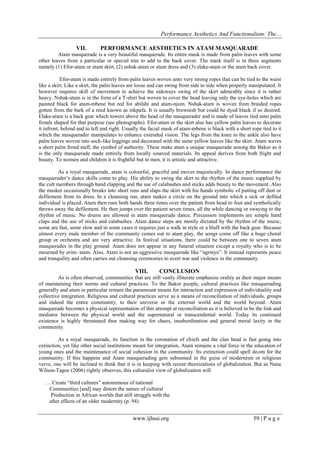 Performance Aesthetics And Functionalism: The…
VII.

PERFORMANCE AESTHETICS IN ATAM MASQUARADE

Atam masquerade is a very beautiful masquerade. Its entire mask is made from palm leaves with some
other leaves from a particular or special tree to add to the back cover. The mask itself is in three segments
namely (1) Efor-atam or atam skirt, (2) nshak-atam or atam dress and (3) elake-atam or the atam back cover.
Efor-atam is made entirely from palm leaves woven unto very strong ropes that can be tied to the waist
like a skirt. Like a skirt, the palm leaves are loose and can swing from side to side when properly manipulated. It
however requires skill of movement to achieve the sideways swing of the skirt admirably since it is rather
heavy. Nshak-atam is in the form of a T-shirt but woven to cover the head leaving only the eye-holes which are
painted black for atam-mbene but red for abilshi and atam-njom. Nshak-atam is woven from braided ropes
gotten from the bark of a reed known as mkpafa. It is usually brownish but could be dyed black if so desired.
Elake-atam is a back gear which towers above the head of the masquerader and is made of leaves tied unto palm
fronds shaped for that purpose (see photographs). Efor-atam or the skirt also has yellow palm leaves to decorate
it infront, behind and to left and right. Usually the facial mask of atam-mbene is black with a short rope tied to it
which the masquerader manipulates to enhance extended vision. The legs from the knee to the ankle also have
palm leaves woven into sock-like leggings and decorated with the same yellow leaves like the skirt. Atam waves
a short palm frond staff, the symbol of authority. These make atam a unique masquerade among the Bakor as it
is the only masquerade made entirely from locally sourced materials. Its appeal derives from both fright and
beauty. To women and children it is frightful but to men, it is artistic and attractive.
As a royal masquerade, atam is colourful, graceful and moves majestically. In dance performance the
masquerader’s dance skills come to play. His ability to swing the skirt to the rhythm of the music supplied by
the cult members through hand clapping and the use of calabashes and sticks adds beauty to the movement. Also
the masker occasionally breaks into short runs and slaps the skirt with his hands symbolic of putting off dust or
defilement from its dress. In a cleansing run, atam makes a circle on the ground into which a sick or defiled
individual is placed. Atam then runs both hands three times over the patient from head to foot and symbolically
throws away the defilement. He then jumps over the patient seven times, all the while dancing or swaying to the
rhythm of music. No drums are allowed in atam masquerade dance. Percussion implements are simple hand
claps and the use of sticks and calabashes. Atam dance steps are mostly dictated by the rhythm of the music;
some are fast, some slow and in some cases it requires just a walk in style or a bluff with the back gear. Because
almost every male member of the community comes out to atam play, the songs come off like a huge choral
group or orchestra and are very attractive. In festival situations, there could be between one to seven atam
masquerades in the play ground. Atam does not appear in any funeral situation except a royalty who is to be
mourned by erim- atam. Also, Atam is not an aggressive masquerade like “agrinya”. It instead represents peace
and tranquility and often carries out cleansing ceremonies to avert war and violence in the community.

VIII.

CONCLUSION

As is often observed, communities that are still vastly illiterate emphasize orality as their major means
of maintaining their norms and cultural practices. To the Bakor people, cultural practices like masquerading
generally and atam in particular remain the paramount means for interaction and expression of individuality and
collective integration. Religious and cultural practices serve as a means of reconciliation of individuals, groups
and indeed the entire community, to their universe or the external world and the world beyond. Atam
masquerade becomes a physical representation of this attempt at reconciliation as it is believed to be the link and
mediator between the physical world and the supernatural or transcendental world. Today its continued
existence is highly threatened thus making way for chaos, insubordination and general moral laxity in the
community.
As a royal masquerade, its function in the coronation of chiefs and the clan head is fast going into
extinction, yet like other social institutions meant for integration, Atam remains a vital force in the education of
young ones and the maintenance of social cohesion in the community. Its extinction could spell doom for the
community. If this happens and Atam masquerading gets subsumed in the guise of modernism or religious
verve, one will be inclined to think that it is in keeping with recent theorizations of globalization. But as Nana
Wilson-Tagoe (2006) rightly observes, this culturalist view of globalization will
… Create “third cultures” autonomous of national
Communities [and] may distort the nature of cultural
Production in African worlds that still struggle with the
after effects of an older modernity (p. 94)

www.ijhssi.org

59 | P a g e

 