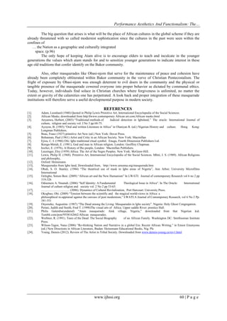 Performance Aesthetics And Functionalism: The…
The big question that arises is what will be the place of African cultures in the global scheme if they are
already threatened with so called modernist sophistication since the cultures in the past were seen within the
confines of
… the Nation as a geographic and culturally integrated
space. (p.96)
The only hope of keeping Atam alive is to encourage elders to teach and inculcate in the younger
generations the values which atam stands for and to sensitize younger generations to indicate interest in these
age old traditions that confer identify on the Bakor community.
Also, other masquerades like Obasi-njom that serve for the maintenance of peace and cohesion have
already been completely obliterated within Bakor community in the verve of Christian Pentecostalism. The
fright of exposure by Obasi-njom was enough deterrent to evil doers in the community and the physical or
tangible presence of the masquerade cowered everyone into proper behavior as dictated by communal ethics.
Today, however, individuals find solace in Christian churches where forgiveness is unlimited, no matter the
extent or gravity of the calamities one has perpetrated. A look back and proper integration of these masquerade
institutions will therefore serve a useful developmental purpose in modern society.

REFERENCES
[1].
[2].
[3].
[4].
[5].
[6].
[7].
[8].
[9].
[10].
[11].
[12].
[13].
[14].
[15].
[16].
[17].
[18].

[19].
[20].
[21].
[22].
[23].
[24].

Adam, Leonhard (1940) Quoted in Philip Lewis Primitive Art, International Encyclopedia of the Social Sciences.
African Masks, downloaded from http:llwww.contemporary African art.com/African masks.html
Anyanwu, Herbert, (2003) “Traditional methods of
Judicial detection in Igboland,” The oracle: International Journal of
culture, religion and society vol. I No 3 pp 68-75.
Ayoyon, B. (1985) “Oral and written Literature in Africa” in Olaniyan R. (ed.) Nigerian History and culture. Hong Kong:
Longman Publishers.
Boas, Franz (1927) primitive Art New (ed.) New York: Dover Press.
Bohannan, Paul (1961) Artist and Critic in an African Society. New York: Macmillan
Ejizu, C. I. (1986) Ofo: Igbo traditional ritual symbol. Enugu, Fourth Dimension Publishers Ltd.
Ikenga-Metuh, E. (1981), God and man in African religion. London: Geoffrey Chapman.
Isichei, E. (1976), A History of Ibo people, London: Macmillan Publishers.
Leuzinger, Elsy (1959) Africa: The Art of the Negro Peoples. New York: McGraw-Hill.
Lewis, Philip H. (1968). Primitive Art, International Encyclopedia of the Social Sciences. Mbiti, J. S. (1989). African Religions
and philosophy,
Oxford: Heinemann.
Masquerades from Igbo land, Downloaded from, http://www.umunna.org/masquerade.htm
Obuh, S. O. Stanley. (1984) “The theatrical use of mask in Igbo areas of Nigeria”, Ann Arbor; University Microfilms
International
Ochigbo, Simon Best. (2009) “African art and the New Humanism” In LWATI: Journal of contemporary Research vol 6 no 2 pp
319-326
Odoemere A. Nnamdi. (2006) “Self Identity: A Fundamental
Theological Issue in Africa”. In The Oracle:
International
Journal of culture religion and society vol. 2 No 2 pp 53-65.
………………………. (2006). Dynamics of Cultural Revitalization, Port Harcourt: University Press.
Okogbuo, Obi. (2009) “Tension between the scientific and the magical world-views in Africa: a
philosophical re-appraisal against the canvass of post modernism,” LWATI:A Journal of Contemporary Research, vol 6 No 2 Pp.
341-351
Onyeneke, Augustine. (1987).“The Dead among the Living: Masquarades in Igbo society”. Nigeria: Holy Ghost Congregation.
Perani, Judith and Smith, Fred T. (1998)The visual arts of Africa. Upper saddle River: prentice Hall.
Philis Galembo(undated) “Atam masquerade: Alok village, Nigeria,” downloaded from that Nigerian kid.
Tumblr.com/post/9558162662/African masquerades.
Werbner, R. (1991). Tears of the Dead: The Social Biography
of an African Family. Washington DC: Smithsonian Institute
Press.
Wilson-Tagoe, Nana (2006) “Re-thinking Nation and Narrative in a global Era: Recent African Writing,” in Ernest Emenyonu
(ed.) New Directions in African Literature, Ibadan: Heinemann Educational Books, Nig. Plc
Young, Dennis (2012). Review of The Artist in Tribal Society. Downloaded from www.dennis-young.ca/rev1.html

www.ijhssi.org

60 | P a g e

 