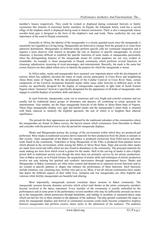 Performance Aesthetics And Functionalism: The…
member’s houses respectively. They could be evoked or displayed during communal festivals or family
ceremonies like funerals of renowned family members. In Ekajuk, the Eshamjok family ward has a carved
effigy of the elephant which is displayed during ward or funeral ceremonies. There is also a masquerade whose
wooden head gear is designed in the form of the elephant’s tusk and trunk. These symbolize the size and
importance of the ward in Ekajuk community.
Generally in Africa, the identity of the masquerader is a closely guarded secret since the masquerade is
essentially not regarded as a living being. Masquerades are believed to emerge from the ground or to come from
unknown destinations. Masquerades of different kinds perform specific jobs for communal integration and it
requires a keen observer with interest to decipher the role or function of specific masquerades. In several
situations, it becomes difficult to establish the specific functions of some masks or masquerades particularly
when the distinguishing features of the masquerade meant for certain purposes are not very evident or
remarkable. An example is Atam masquerade in Ekajuk community which performs several functions of
cleansing, adjudication, mourning of royal personages, and entertainment. Basically, the mask is the same but
certain features are then added which serve to identify the purpose for which the masquerade is meant.
In Africa today, masks and masquerades have assumed very important places with the development of
tourism which has suddenly elevated the status of mask carvers particularly in Cross River and neighboring
Akwa Ibom states of Nigeria. With the development of the Calabar Carnival in Cross River State, certain
components of the Carnival incorporate beautiful masks while many other festivals in different parts of the
country are specifically designed for the display of masquerades especially in Igbo land of South Eastern
Nigeria where “mmonwu” festival is specifically designated for the appearance of all kinds of masquerades who
engage in colorful displays of acrobatic skills and dances.
In such Festivals, masquerades come out in numerous and very bright and colorful costumes and are
usually led by traditional dance groups of drummers and dancers, all combining to create spectacle for
entertainment. Also notable, are the Ekpo masquerade festivals of the Ibibio in Akwa Ibom State of Nigeria.
These Ekpo masquerades display very ugly and fearful masks and the masquerader’s entire body is smeared
with black charcoal to intensify the frightful spectacle; the aim of which is to heighten their ethereal
significance.
The periods for their appearances are determined by the traditional calendars of the communities where
the masquerades are found. In Bakor society, the harvest season which commences from December to March
and coincides with the period of rest is also the period for masquerade displays.
Masks and Masquerades portray the ecology of the environment within which they are produced and
performed. Most masks in traditional societies derive materials for their production from the plants or animals in
that vicinity. Atam masquerade of the Bakor for instance is produced exclusively from Palm leaves and other
reeds found in the community. Tinkorikor or King Masquerade of the Efiks is produced from plantain leaves
which abound in the environment, while among the Ibibio of Akwa Ibom State, Ekpo and several other masks
are made from wood and raffia which are also found in abundance in the community. The principal materials for
mask making are trees from which wood is gotten for the masks. Skill in the carving of masks is also a highly
prized skill in traditional society even though the artist does not primarily survive by his artistic productions.
Also in Bakor society, as in French Guinea, the acquisition of artistic skills and techniques of artistic production
involve not only training but spiritual and symbolic intervention through supernatural forces. Masks and
Masquerades in Bakor community are often times created and donned-on to represent several functions and so
are created in specific patterns or shapes that enhance the performance of these functions. Such functions
include initiation, war, cleansing rites, fertility rites and so on. Most, if not all African communities have masks
that depict the different aspects of their tribal lives. Initiation and war masquerades are often frightful and
valorous while fertility masquerades are beautiful and alluring.
Most importantly, masquerade sessions constitute dance sessions in Bakor community. The
masquerade sessions become dramatic activities which solicit total theatre as the entire community members
become involved in the dance enactment. Every member of the community is usually enthralled by the
performances and at some point in the performance several members who may be sufficiently aroused can move
up to the masquerade, obtain permission through handshake, and indulge in acrobatic or measured dance steps
which can last for two to three minutes to the applause of the audience. The play ground constitutes the stage or
arena for masquerade displays and festival or ceremonial occasions could easily become competitive displays
between masquerades that perform creative dance styles to the admiration of the audience. The audience

www.ijhssi.org

53 | P a g e

 