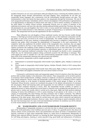 Performance Aesthetics And Functionalism: The…
members themselves are ever active participants either providing the music or dictating the rhythmic patterns of
the masquerade dances through instrumentation and hand clapping. Since masquerades do not utter any
recognizable human languages, they communicate with the instrumentalist through gestures and signs. The
instrumentalists in their turn dictate the dance pattern to the masquerades through the instruments. The end of
each masquerade performance immediately solicits criticism and judgment of the performances appropriateness
or in-appropriateness as depictions of cultural norms and values as well as artistic excellence or mediocrity of
the mask makers. In modern African societies, masquerade festivals serve as centres of attraction in the
traditional environments, and since they take place during traditional holiday periods like Christmas, they attract
full participation by sons and daughters who work in cities or towns outside their traditional communities. The
festivals are thus looked forward to with enthusiasm as periods of homecoming or re-unification with kindred
families. The masquerade festivals provide opportunities for this re-unification.
Many influential sons and daughters of these traditional societies who have become wealthy through
business or hold high government positions belong to age grade sects in their traditional communities and the
age grades, in most cases, are known to be owners of masquerades. The wealthy members, therefore, sponsor
these masquerades. In such cases, masking or masquerading easily becomes a competitive venture between the
respective age grades which encourages the preponderance of masquerades in the rural communities. The
competitive spirit also emphasizes the aesthetic content of the masquerades since sometimes, they are judged
and prizes awarded to the best or more attractive ones. Furthermore, these wealthy sons and daughters may
organize ceremonies like weddings of their children or thanksgiving services in cities where they live to which
masquerade groups are invited and featured copiously as entertainment agents. In some cases, the sons and
daughters from a particular traditional community living in the metropolis can decide to own a masquerades
which they use for entertainment purposes during ceremonial occasions like title-taking or marriages. They
could equally hire same to outsiders for a fee thus commercializing masquerade ventures. In such cases, the
dance skills of the masqueraders determine their attractiveness and salability.
In Bakor community, masquerades could be roughly grouped into
a)
b)
c)

Entertainment or ceremonial masquerades which include Ayita, Mgbashi, ajobo, Akataka to mention just
a few.
Warrior masks or masquerades which include Agrinya, Akataka, Ebrambi, Alashi or Afvfv among others
while
Ritual or cleansing masquerades which include Atam, Obasi njom, Mgbe or Ekpe as it is generally known
outside Bakor and Ejagham communities also exist and are feared or revered.

Ceremonial or entertainment masks and masquerades appear in festival situations where they dance and
perform other acrobatic displays to the admiration of the audience. These masquerades can be invited to perform
at ceremonies which include funerals, weddings, initiation to manhood, circumcision, coronations, and in recent
times church ordinations. Warrior masks and masquerades usually appear only in celebration of brave exploits
in inter tribal warfare or at the funerals of deceased members of the warrior groups. In Bakor, as in other
Traditional African Societies, warriors are constituted into groups for the defense and protection of communal
life and property. Ritual and cleansing masks and masquerades are more difficult to comprehend or interpret
because of their composite functions in society. Here, the masquerades become symbolic of superior or
supernatural powers or deities and perform several duties or functions such as prophesying and detection of evil
persons such as witches and wizards which is carried out by obasi-njom. Mgbe and Atam perform traditional
cleansing of society from defilement as well as sacred cleansing of sick persons in the society. It is in this
category of masquerading that Atam belongs and plays prominent roles in Bakor community. The different
kinds of Atam serve traditional Bakor society in many facets of their lives while maintaining the identity and
uniqueness of the ethnic group. Atam stands for societal norms and values which it preserves and judiciously
protects with other masquerade institutions. However, today, Atam is fast losing its sacred connotation while at
the same time becoming more of a mere social and entertainment institution. Its usefulness can still be attested
to in the various domains of its operation in modern society.

III.

MASQUERADING AND ATAM MASQUERADE IN BAKOR SOCIETY

Masquerading or masquerade ceremonies or activities are rites or cultural events carried out in many
parts of the world particularly in the Caribbean and most parts of Africa. It is generally known that almost all
African cultures revolve around farm chores and entertainment and almost all forms of entertainment entail
festivals, ceremonies or feasts where masquerades feature as a major form of entertainment. Masquerades of
different types represent different functions e.g. honoring the dead, intercession to the ancestors or living-dead
for well being and progress, cleansing to ensure peaceful living, good health and enhancement of bounteous

www.ijhssi.org

54 | P a g e

 