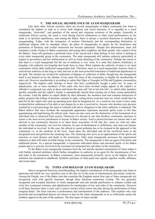 Performance Aesthetics And Functionalism: The…
V. THE SOCIAL SIGNIFICANCE OF ATAM MASQUERADE
Like most other African societies, there are several masquerades in Bakor community but Atam is
considered the highest in rank as it serves both religious and social functions. It is regarded as a royal
masquerade, “elom-ntul”, and guardian of the sacred and corporate existence of the people. Generally in
traditional African society, the mask is worn during festival celebrations or other ritual performances as the
mask is of spiritual significance, and among the Bakor, there is always a mystical dimension to masking or
masquerading. Today, with the insurgence of western Christianity and the corresponding diminution of
traditional religion with its attendant values, the place of masquerades as agents for the inculcation and
promotion of harmony and cordial interaction has become ephemeral. Despite this phenomenon, atam still
maintains a pride of place in Bakor community and among their neighbors, the Boki people, who copied it from
the Bakors. Atam still generates a profound sense of the sacred and a deep feeling of awe which is lacking in
every other masquerade group in the community. The atam masquerade still radiates authority particularly in
respect to governance and law enforcement as well as ritual cleansing of the community. Perhaps the reason is
that atam is a royal masquerade but the run of authority is vice versa. It is atam that endows chieftaincy or
kingship with authority not kingship that lends force to atam. What explains the authority of atam is its ritual
connotation which other traditional masquerades lack. Therefore, atam as a royal masquerade, bestows ritual or
semi-divine authority on the king or ruler and acts as the most powerful instrument of traditional adjudication in
the land. The initiates are invoked for settlement of disputes or collection of debts, though here the masquerade
itself is not donned on by the initiates. Every male free born of the community is eligible for membership of
atam cult. However membership is according to cadres like Ekpe or Nyangbe in Efik and Ejagham communities
respectively. The highest cadre belongs to those who have symbolically bought a palm tree. In cases of
adjudication, one or more members of this cadre who have been invoked simply appear in the culprit’s or
offender’s compound very early at dawn and intone the atam call “ule le lele lele lele”, to which other members
quickly assemble and the culprit’s family is automatically barred from coming out of their rooms particularly
the women. Until the debtor or culprit abides by their demands, the members start and continue destruction of
public property like killing of domestic animals at sight, cutting down economic trees etc which would later be
paid for by the culprit who ends up spending more than he bargained for. As a result no one wants to have atam
invoked before settlement of his debt or any dispute he or she is involved in. Anyone who disobeys any decision
reached by a royal personage has atam to contend with and so allegiance to the rulers authority is enhanced. The
Bakor believe that once invoked, the masquerade appearance represents ancestral spirits come to life thus
guaranteeing and legitimizing the ethical code. Atam can also carry out the destruction of the homestead of an
individual who is ostracized from society. Ostracism of a deviant or one who disobeys community sanctions or
norms is the most severe punishment to anyone in Bakor society. Such a person becomes an outcast and is not
allowed in any community function or to share basic necessities of life like fire, water etc with any other
member of the community, not even his relations. In case of abomination or defilement, only atam can cleanse
the individual so involved. In this case, the ethical or moral pollution has to be cleansed at the approach to the
community i.e. at the outskirts of the town. Atam takes the individual and all the sacrificial items to the
designated area and performs the cleansing rites. The cleansing rites serve as an appeasement of the spirits and
ancestors to avert disaster and death in the community. Only atam masquerade possesses the supernatural
authority to deal with other invisible beings in the community. The masquerade is thus an agent of divinities and
traditional priests. As a special masquerade, it represents individual deities and ancestral spirits of the Bakor
people and so is actively involved in the execution of communal law and ethics in the community.
To the Bakor every masquerade emanates from the soil and the spiritual connotations of Atam imbue it
with further mystical attributes which further strengthens its authority as an agent for the maintainacne of law
and order in the community. In Bakor community, atam masquerade primarily serves as the highest form of
initiation into manhood or adulthood. Symbolic purchase of Atam palm tree equally signifies wealth, affluence
and social status.

VI.

TYPES AND ROLES OF ATAM MASQUARADE

Above recognized functions notwithstanding, the highest contributions of all masquerades and Atam in
particular and which are very manifest even to this day are in the areas of entertainment and artistic creativity.
Among the Ekajuk, one of the Bakor clan that constitute the Ejagham nation four type of Atam masquerade are
recognized, each with specific functions, though these functions sometimes overlap. The two generally
recognized and accepted functions of Atam masquerade and cult include purification to enhance cordial and
crisis free communal existence and adjudication for maintenance of law and order in the community. However
in all these functions there is style and a creative instinct which comes into play during the performance of these
assigned duties. The final outcome is performance and entertainment of the audience. This explains why only
powerful and accomplished dancers are chosen to don on the Atam masquerade so as to sufficiently arouse the
aesthetic appeal on the part of the audience. The four types of Atam include

www.ijhssi.org

56 | P a g e

 
