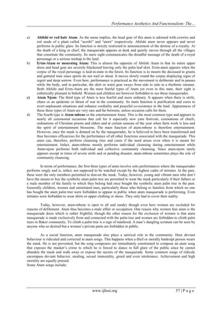 Performance Aesthetics And Functionalism: The…
a)

b)

c)

d)

Abilshi or red hair Atam: As the name implies, the head gear of this atam is adorned with cowries and
red seeds of a plant called “acrobi” and “atern” respectively. Abilshi atam never appears and never
performs in public glare. Its function is strictly restricted to announcement of the demise of a royalty. At
the death of a king or chief, the masquerade appears at dusk and quietly moves through all the villages
that constitute the community. Its mere sight communicates the dreadful message of the death of a royal
personage or a serious mishap in the land.
Erim-Atam or mourning Atam: This is almost the opposite of Abilshi Atam in that its entire upper
dress and head gear are severely blackened leaving only the palm leaf skirt. Erim-atam appears when the
corpse of the royal personage is laid-in-state in the forest. Its function is to mourn the deceased in grunts
and guttural tone since spirits do not wail or shout. It moves slowly round the corpse displaying signs of
regret and deep sorrow. Even here, performance is practiced as the movement is deliberate and in pauses
while the body, and in particular, the skirt or waist gear sways from side to side in a rhythmic manner.
Both Abilshi and Erim-Atam are the most fearful types of Atam yet even in this state, their sight is
esthetically pleasant to behold. Women and children are however forbidden to see these masquerades.
Atam Njom: The third type of Atam is less fearful and more ordinary. It appears when there is strife,
chaos or an epidemic or threat of war in the community. Its main function is purification and cures to
avert unpleasant situations and enhance cordiality and peaceful co-existence in the land. Appearances of
these three types of Atam are very rare and far between, unless occasion calls for them.
The fourth type is Atam-mbene or the entertainment Atam. This is the most common type and appears in
nearly all ceremonial occasions that call for it especially new yam festivals, coronations of chiefs,
ordinations of Christian priests and elders and at certain seasons of the year when farm work is less and
the spirit of entertainment blossoms. The main function of atam-mbene is therefore entertainment.
However, once the mask is donned on by the masquerader, he is believed to have been transformed and
thus becomes efficacious for the performance of all other functions associated with the masquerade. This
atam can, therefore, perform cleansing rites and cures if the need arises even when it is meant for
entertainment. Infact, atam-mbene mostly performs individual cleansing during entertainment while
Atam-njom performs both individual and collective community cleansing. Since atam-njom rarely
appears except in times of severe strife and or pending disaster, atam-mbene sometimes plays the role of
community cleansing.

In terms of performance, the first three types of atam involve solo performances where the masquerader
performs singly and is, infact, not supposed to be watched except by the highest cadre of initiates. In the past,
these were the only members permitted to don-on the mask. Today, however, young and vibrant men who don’t
have the means to buy the symbolic atam palm tree are permitted to wear the mask particularly if their fathers or
a male member of the family to which they belong had once bought the symbolic atam palm tree in the past.
Generally children, women and uninitiated men, particularly those who belong to families from which no one
has bought the atam palm tree were forbidden to appear in public when atam masquerade is performing. Even
initiates were forbidden to wear shirts or upper clothing or shoes. They only had to cover their nudity.
Today, however, atam-mbene is open to all and sundry though even here women are excluded for
reasons of defilement. Atam thus becomes a male affair or occupation. One reason why women fear atam is the
masquerade dress which is rather frightful; though the other reason for the exclusion of women is that atam
masquerade is made exclusively from and connected with the palm tree and women are forbidden to climb palm
trees in Bakor community. To climb a palm tree is a sign of manhood. A man’s dangling scrutum can be seen by
anyone who so desired but a woman’s private parts are forbidden in public.
As a social function, atam masquerade also plays a satirical role in the community. Here deviant
behaviour is ridiculed and corrected in atam songs. This happens when a thief or morally bankrupt person wears
the mask. He is not prevented, but the song composers are immediately constrained to compose an atam song
that exposes the masker’s crime to which he is forced to dance in full glare of the public since he cannot
abandon the mask and walk away or expose the secrets of the masquerade. Some common songs of ridicule
encompass deviant behavior, stealing, sexual immorality, greed and even intolerance. Achievement and high
morality are equally praised.
Some Atam songs include;

www.ijhssi.org

57 | P a g e

 