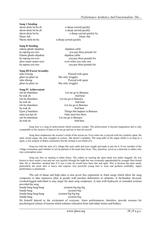 Performance Aesthetics And Functionalism: The…
Song 1 Stealing
nkom shole ba ba eh
nkom shole ba ba eh
nkom shole ba ba
Ekam Adi
Nkom shole ba ba
Song II Stealing
edama gbudu nkpakna
ka mpong era ewo
Edama gbudu nkpakna
ka mpong era ewo
akoo amarr amarr nyin
ka mpony era ewo

a sheep carried quickly
a sheep carried quickly
a sheep carried quickly by
Ekam Adi
a sheep carried quickly

nkpakna cattle
you pay three pounds for
nkpakna cattle
you pay three pounds for
even when you only saw
you pay three pounds for.

Song III Excess Sexuality
tube el.kong
gbarr na gbarr na
tube elkong
gbarr na gbarr na

Pierced with spear
She only wriggles
Pierced with spear
She only wriggles

Song IV Achievement
tok ba ebanshare
ba wuk eh
tok ba ebanshare
ba wuk eh
tok ba ebanshare
ba wuk eh
Ejum ji banshare
atam nya kpi eh
tok ba ebanshare
ba wuk eh

Let me go to Bansara
And hear
Let me go to Bansara
And hear
Let me go to Bansara
And hear
Things that happen in Bansara
Only atam has them
Let me go to Bansara
And hear.

Song four is a song of achievement which connotes wonder. The achievement is beyond imagination and is only
comparable to the mystery of atam so let me go and see or hear for myself.
Song three emphasizes the woman’s relish of the sexual act. Even when she is pierced with the symbolic spear, the
male sexual organ, she only wriggles in ecstasy. She doesn’t complain. The song talks of the organ which is as long as a
spear, a war weapon in Bakor community but the woman is not afraid of it.
Song two tells the story of a village that stole cattle and were caught and made to pay for it. Every member of the
village community paid whether or not he partook of the meat there from. This, therefore, serves as a deterrent to others who
may contemplate same.
Song one also on stealing is rather funny. The culprit on wearing the atam mask was rather sluggish. He was
known to have stolen a ram and ran very quickly through the night but was eventually apprehended by younger fleet-footed
lads. He is, therefore, mocked that if it was a ram, he would have been fast and agile. This is because the atam mask,
particularly the waist skirt is heavy and requires very powerful young men to wear and perform creditably. Again
performance is paramount.

The cult of abuse and high jokes is also given free expression in Atam songs which allow the song
composers to take expensive jibes at people with peculiar deformities or ailments. A fat-headed, fat-eyed,
crooked-legged individual is easy target for atam song composers. A man with hydrocele or extended scrutum
provided the song
Iranda bang bang bang
scrutum big big big
Iranda bang
scrutum big
Iranda bang bang bang
scrutum big big big
Iranda bang
scrutum big.
He himself danced to the excitement of everyone. Atam performances, therefore, provide avenues for
psychological release of tension which enhance relaxation from individual strains and bothers.

www.ijhssi.org

58 | P a g e

 